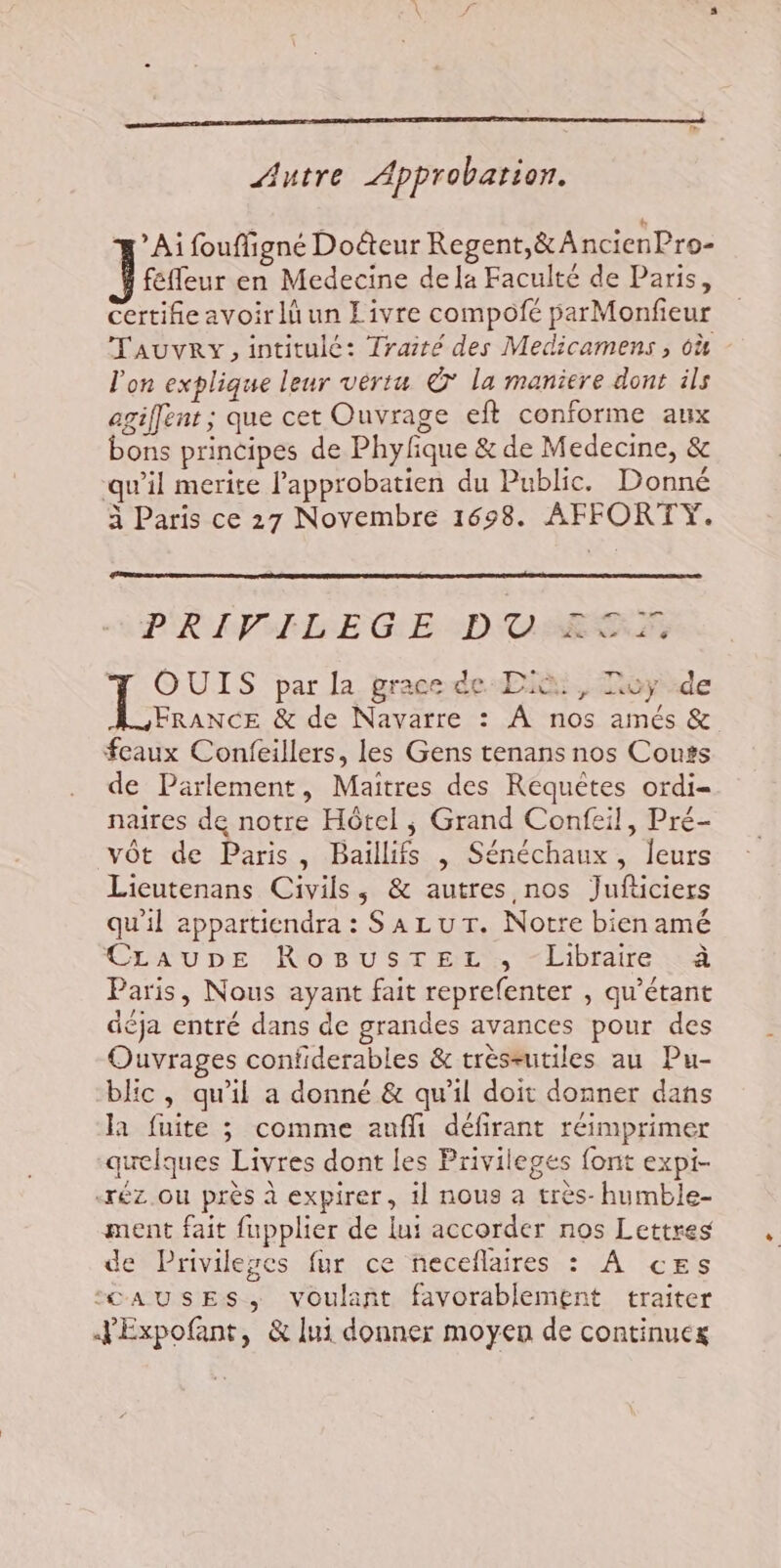 G, Autre Approbation. Ai fouffigné Doéteur Regent,&amp; AncienPro- fefleur en Medecine de la Faculté de Paris, certifie avoir lü un Livre compofé parMonfieur Tauvry, intitulé: Traité des Medicamens , 6ù l'on explique leur vértu © la maniere dont ils agiffent ; que cet Ouvrage ef conforme aux bons principes de Phyfique &amp; de Medecine, &amp; qu’il merite l'approbatien du Public. Donné à Paris ce 27 Novembre 1698. AFFORTY. PRIPHLEGE DCESP T OUIS par la grace de Diù, Toy de AFrANCE &amp; de Navarre : À nos amés &amp; feaux Confeillers, les Gens tenans nos Couss de Parlement, Maitres des Requêtes ordi= naires de notre Hôtel, Grand Confeil, Pré- vôt de Paris, Baillifs , Sénéchaux, leurs Licutenans Civils, &amp; autres nos Jufticiers qu'il appartiendra : Sa Lu Tr. Notre bien amé CLauDE RoBusTEzL, “Libraire à Paris, Nous ayant fait reprefenter , qu’étant déja entré dans de grandes avances pour des Ouvrages confiderables &amp; tréseutiles au Pu- blic, qu'il a donné &amp; qu'il doit donner dans la fuite 3 comme aufli défirant réimprimer quelques Livres dont Les Privileges font expi- «rez ou près à expirer, il nous a très-humble- ment fait fupplier de lui accorder nos Lettres de Privileses fur ce neceflaires : À ces ‘“©AUSES, voulant favorablement traiter JExpofant, &amp; lui donner moyen de continuex L