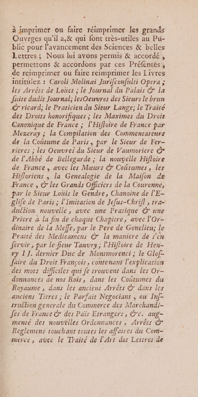 à imprimer ou faire réimprimer les grands Ouvrges qu'il a,&amp; qui font très-utiles au Pu- blic pour l'avancement des Sciences &amp; belles Lettres; Nous lui avons permis &amp; accordé’, permettons &amp; accordons par ces Préfentés, de reimprimer ou faire reimprimer les Livres intitulez : Caroli Molinæi Juriconfulti Opera ; les Arrêts de Loüet ; le Journal du Palais &amp; la faite dudit Journal; lesOeuures des Sieurs le brun © ricard; le Praticien du Sieur Lange; le Traité des Droits honorifiques ; les Maximes du Droit Canonique de France ; l'Hifloire de France par Mezeray ; la Compilation des Commentareurs de la Coétume de Paris, par le Sieur de Fer- rieres ; les Oeuvres du Put dE Paumertis &amp; de l'Abbé de Bellegarde ; la nouvelle Hifloire de France , avec les Mœurs &amp; Coûtumes, les Hifloriens , la Genealogie de la Mailon de France , © les Grands Officiers de la Couronne, par le Sieur Loüis le Gendre, Chanoine de l'E- glile de Paris ; l’Imitation de Jefus-Chrifl , tra- duétion nouvelle, avec une Pratique © une Priere à la fin de chaque Chapitre, avec lOr- dinaire de la Meffe, par le Pere de Gonclieu; le Praité des Medicamens © la maniere de s’en Jérvir , par le:fieur Tauvry.; l'Hifloire de Hen- ry 1]. dernier Duc de Montmorenci; le Glof- faire du Droit François, contenant l'explication des mots difficiles qui fe trouvenr dans les Or- donnances de nos Rois, dans les Cottumes du Royaume, dans les anciens Arrêts © daxs les anciens Titres ; le Parfait Negociant , ou Inj- truition generale du Commerce des Marchandi- fes\de France @ des Païs Etrangers, Ü'c. aug- menté des nouvtlles Ordonnances, Arrêts © Reglemens touchant toutes les affaires du Com- merce , avec le Traité de l'Art des Lerires de