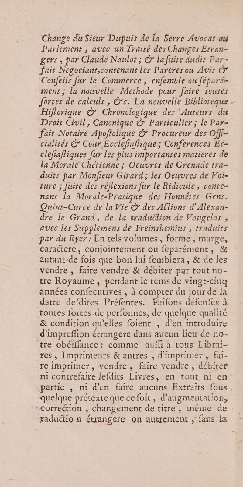 Change du Sieur Dupuis de la Serre Avocat au Parlement , avec un Traité des Changes Etran- gers , par Claude Naulor ; © la fuite dudit Par- fait Negocianr,contenant les Pareres ou Avis &amp; Confeils fur le Commerce , enfemble ou féparé- ment; la nouvelle Meihode pour faire toutes fortes de calculs , &amp;c. La nouvelle Biblioteque Hifforique ©’ Chronologique des ‘Auteurs du Droit Civil, Canonique © Particulier ; le Par- fait Notaire Apoffolique &amp; Procureur des Off- cialités © Cour Eccléfiaflique ; Conferences Éc- clefiafliques ur les plus importantes matieres de la Morale Chetienne ; Oeuvres de Grenade tra- duits par Monfieur Girard; les Oeuvres de Voi- ture ; fuite des réfiexions fur le Ridicule, conte- nant la Morale-Pratique des Honnêtes Gens. Quint-Curce de la Vie © des Actions d’Alexan- dre le Grand, de la sraduétion de Vaugelas , avec les Supplemens de Freinshemius , traduits par du Ryer : En tels volumes, forme, marge, caractere, conjointement ou feparément, &amp; autant-de fois que bon lui fembiera, &amp; de les vendre , faire vendre &amp; débiter par tout no- tre Royaume, pertdant le tems de vingt-cinq années confecutives , à compter du jour de la datte defdites Préfentes. Faifons défenfes à toutes {fortes de perfonnes, de quelque qualité &amp; condition qu’elles foient , d'en introduire d'impreflion étrangere dans aucun lieu de nç- tre obéffance: comme aufli à tous Librai- res, Imprimeurs &amp; autres , d'imprimer , fai- re imprimer, vendre, faire vendre, débiter ni contrefaire lefdits Livres, en tout ni en partie , ni d'en faire aucuns Extraïîts fous. quelque prétexte que cefoit, d'augmentation, “correétion , changement de titre, même de raduétio n étrangére ou autrement ; fans l&amp; - … \