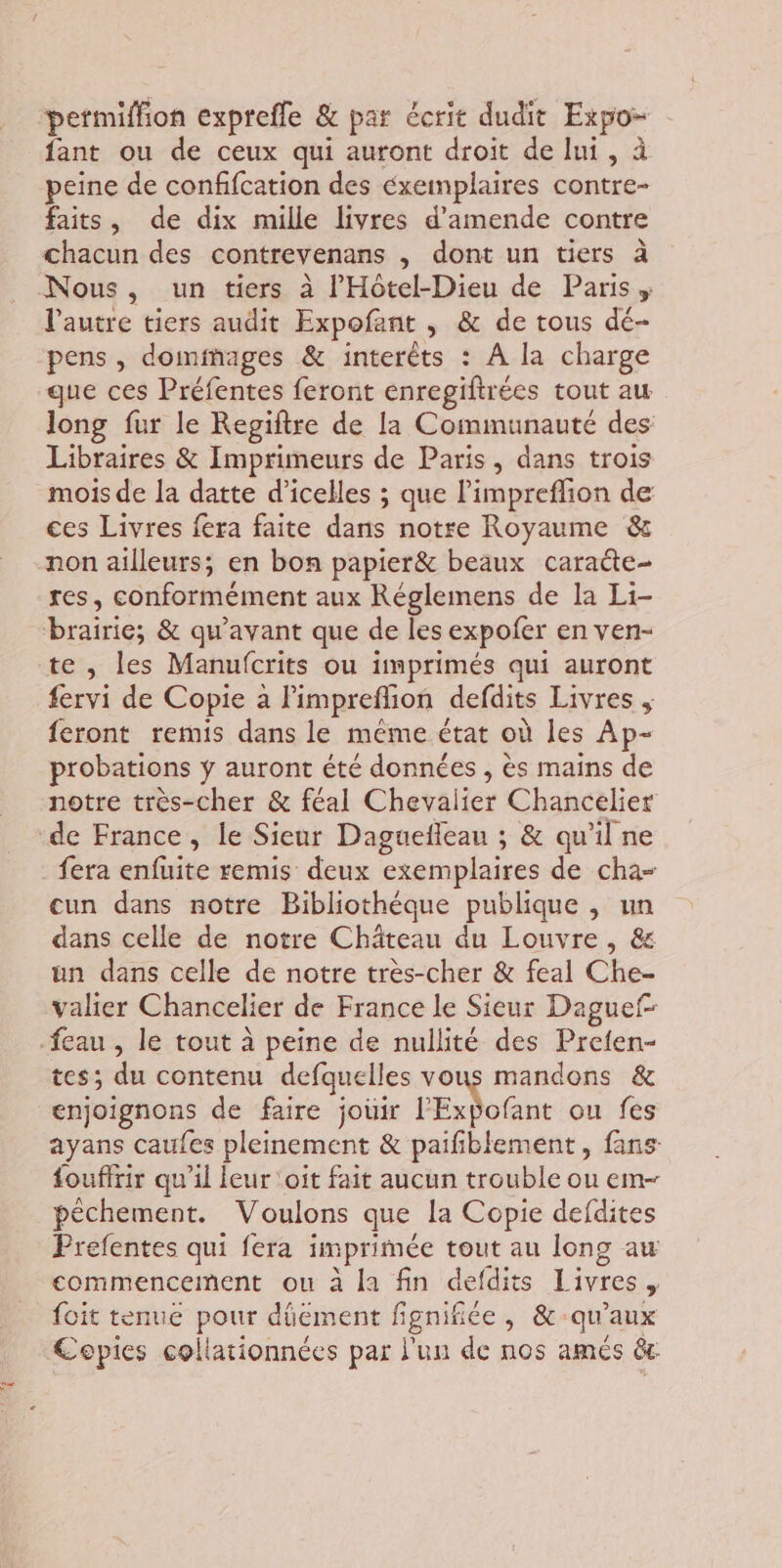 permiffion exprefle &amp; par écrit dudit Expo- fant ou de ceux qui auront droit de lui, à peine de conffcation des éxemplaires contre- faits, de dix mille livres d'amende contre chacun des contrevenans , dont un tiers à Nous, un tiers à l'Hôtel-Dieu de Paris, l’autre tiers audit Expofant , &amp; de tous dé- pens , doiminages &amp; interêts : À la charge que ces Préfentes feront enregiftrées tout au long fur le Regiftre de la Communauté des Libraires &amp; Imprimeurs de Paris, dans trois mois de la datte d’icelles ; que limpreflion de ces Livres fera faite dans notre Royaume &amp; non ailleurs; en bon papier&amp; beaux caracte- res, conformément aux Réglemens de la Li- brairie; &amp; qu'avant que de les expofer en ven- te , les Manufcrits ou imprimés qui auront fervi de Copie a Pimpreflion defdits Livres feront remis dans le même état où les Ap- probations ÿ auront été données , ès mains de notre très-cher &amp; féal Chevalier Chancelier de France, le Sieur Daguefleau ; &amp; qu’il ne fera enfuite remis deux exemplaires de cha- cun dans notre Bibliothéque publique , un dans celle de notre Château du Louvre , &amp; un dans celle de notre très-cher &amp; feal Che- valier Chancelier de France le Sieur Daguef -feau , le tout à peine de nullité des Preten- tes; du contenu defquelles vous mandons &amp; enjoignons de faire jouir l'Expofant ou fes ayans caufes pleinement &amp; paifiblement, fans fouffrir qu’il leur oit fait aucun trouble ou em- péchement. Voulons que la Copie defdites Prefentes qui fera imprimée tout au long au commencement ou à la fin defdits Livres, foit tenue pour düément fignifiée, &amp;-qu’aux Cepies collationnées par l'un de nos amés êr