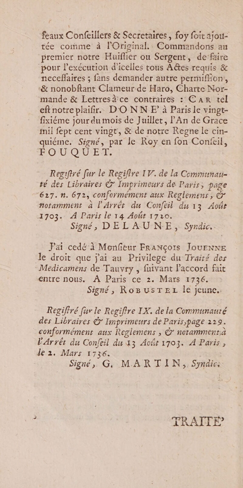 feaux Confeillers &amp; Secretaires , foy foit ajou- tée comme à lOriginal.. Commandons au premier notre Huïflier ou Sergent, de’fäire pour l'exécution d’icelles tous A@es requis &amp; neceffaires ; fans demander autre permiffon, &amp; nonobftant Clameur de Haro, Charte Nor- mande &amp; Lettresèce contraires : Car tel eftnotreplaifir. DONNE à Paris le vingt- fixiéme jour du mois de Juillet, l An de Grace fil fept cent vingt, &amp; de notre Regne le cin- quiéme. Signé, par le Roy en fon Confeil, FOUQUET. Regiftré fur le Regiflre IV. de la Communau- té des Libraires © Imprimeurs de Paris; page “627. n. 672, conformément aux Reglemens , Ô notamment à l'Arrêr du Confeil du 13 Aoûr 1703. À Paris le 14 Août 1720. Signé, DE L AU-N-E, Syndic. Jai cedé à Monfeur François JouEnne Je droit que j'ai au Privilege du Trairé des Medicamens de Tauvry , fuivant l'accord fait entre nous. À Paris ce 2. Mars 1736. Signé, RoBusTEL le jeune. Regiffré fur le Regiffre IX. de la Communauté des Libraires © Imprimeurs de Paris;page 219. conformément aux Reglemens , © notammentaà FArrét du Confeil du 13 Act 1703. À Paris, le 2. Mars 1536. Signé, G, MARTIN, Syndic:
