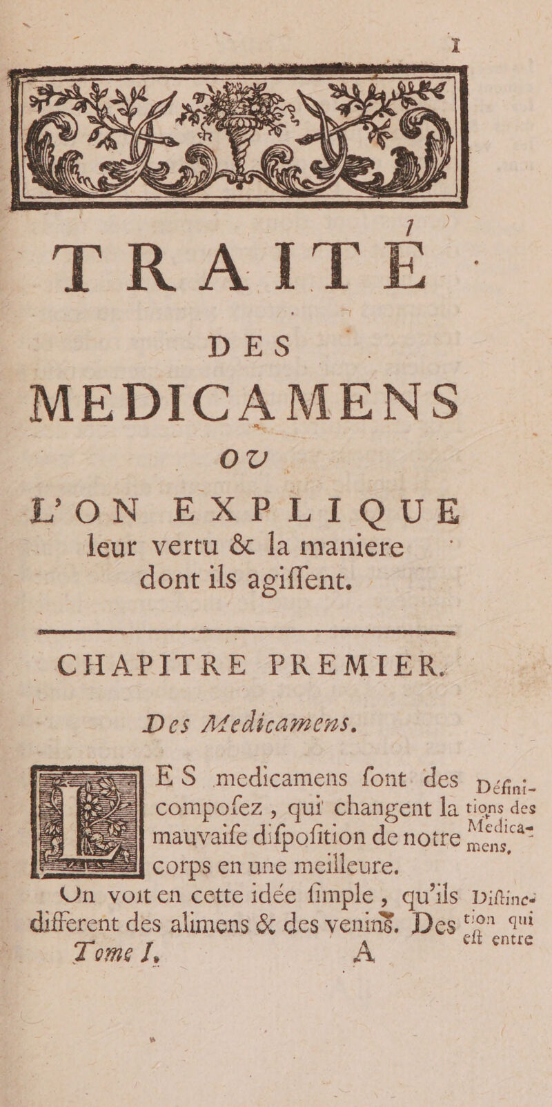 Ra KE MEDICAMENS | OU : LON EXPLIQUE leur vertu &amp;c la maniere dont ils agiflent. CHAPITRE PREMIER Des Medicamens. ES medicamens font des pp: compofez , qui changent la tions des mauvaife difpofition de notre ti Se) corps en une meilleure. Un voit en cette idée fimple, qu’ils Difine: different des alimens &amp; des venin$, Des ‘°7 qui | it entre Tome I, A F«