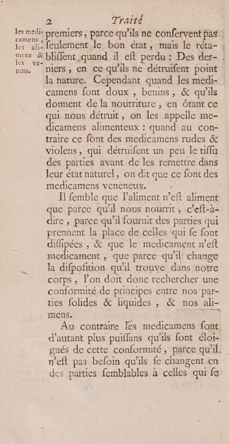 camens , les al14 mens &amp; les ve- NINSe feulement le bon état, mais le réta- ; bliffent quand 1l eft perdu : Des der- : niers, en ce qu'ils ne détruifent point la nature. Cependant quand les medi- camens font doux ; benins, &amp; qu'ils donnent de la nourriture , en Ôtant ce qui nous détruit, on les appelle me- dicamens alimenteux : quand au con- traire ce font des medicamens rudes &amp; violens, qui détruifent un peu le tiflu des parties avant de les remettre dans leur état naturel, on dit que ce font des medicamens veneneux. Il femble que laliment n’eft aliment que parce qu'il nous nourrit, c'eft-à- dire , parce qu’il fournit des parties qui prennent la place de celles qui fe font diflipées , &amp; que le medicament n’eft medicament , que parce qu'il change la difpofition qu’il trouve dans notre corps, lon doit donc rechercher une conformité de principes entre nos par- ties fohides &amp; liquides , &amp; nos ali- méns. LES Au contraire {es medicamens font: d'autant plus puiffans qu’ils font éloi- gnés de cette conformité, parce qu'il n’eft pas befoin qu'ils fe changent en des parties femblables à celles qui fe
