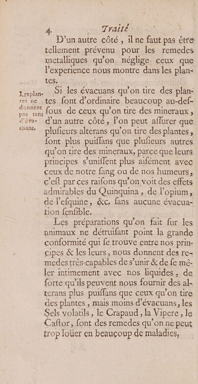 D'un autre côté, 1lne faut pas être tellement prévenu pour les remedes metalliques qu’on. néglige. ceux que l'experience nous montre dans les plan- tes, . Lesplan. 91 Îles évacuans qu'on tire ce. plan- res ne tes font d’ ordinaire beaucoup au-def- M fous de ceux qu on tire des mineraux , d'éva- d’un autre côté, lon peut aflurer que PS sr plifients aléérans qu'on tire despiantes, font plus puiffans que plufieurs autres qu'on tire des minéraux, parce que leurs principes s’uniflent plus aifément avec ceux de notre fang ou de nos humeurs, c'eft par ces raifons qu’on voit des effets admirables du Quinquina , de opium, de l’efquine, &amp;c, fans aucune évacua- tion fenfible. Les préparations qu'on fait fur les animaux ne détruifant point la grande conformité qui fe trouve entre nos prin- cipes &amp; les leurs, nous donnent des re- medes très- capables de s’unir &amp; de fe mé ler intimement avec nos liquides, de forte qu’ils peuvent nous fournir des al- terans plus: puiffans que ceux qu'on tire des plantes , mais moins d’évacuans, les Sels volatils, le Crapaud, la Vipere, le Caftor, font des remedes qu’on ne peut trop tete en beaucoup de maladies,