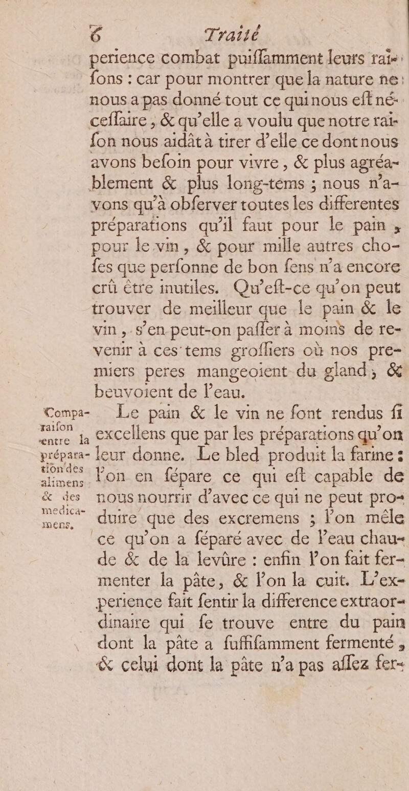 perience combat puiflamment leurs rats: fons : car pour montrer que la nature ne: nous a pas donné tout ce quinous eff né- ceffaire , &amp; qu’elle a voulu que notre rai- fon nous aidât à tirer d’elle ce dontnous avons befoin pour vivre , &amp; plus agréa- blement &amp; plus long-téms ; nous n’a- vons qu’à obferver toutes les differentes préparations qu’il faut pour le pain, pour le vin, &amp; pour mille autres cho- fes que perfonne de bon fens n’a encore crû être inutiles. Qu’eft-ce qu’on peut trouver de meilleur que .le pain &amp; Île vin,.s’en peut-on paller à moins de re- venir à ces tems grofliers où nos pre- miers peres mangeoient du gland, &amp; | beuvoient de Peau. Compa- Le pain &amp; le vin ne font rendus fi eme la ExCellens que par les préparations qu'on prépara- leur donne. Le bled produit la farine : jones Pon en fépare ce qui eft capable de &amp; es. NOUS NOUrTIr d'avec ce qui ne peut pro« mens. duire que des excremens ; lon méle ce qu’on a féparé avec de Peau chau- de &amp; de la levûre : enfin lon fait fer- menter la pâte, &amp; lon la cuit. L’ex- perience fait fentir la difference extraor= dinaire qui fe trouve entre du pan dont la pâte a fuffifamment fermenté , &amp; celui dont la pâte n’a pas aflez fer-