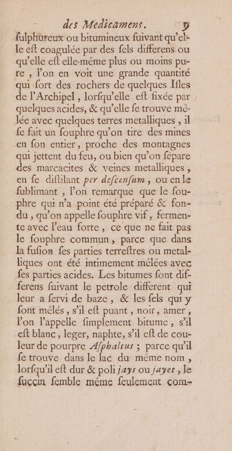 fulphoreux ou bitumineux fuivant qu’el- le eft coagulée par des fels differens ou qu’elle eft elle-même plus ou moins pu- te ; lon en voit une grande quantité qui fort des rochers de quelques Ifles de l’Archipel , lorfqu’elle eft fixée par quelques acides, &amp; qu’elle fe trouve mé- lée avec quelques terres metalliques , 1l fe fait un fouphre qu’on tire des mines en fon entier, proche des montagnes qui jettent du feu, ou bien qu’on fépare des marcacites &amp; veines metalliques , en fe difilant per defcenfum , ou enle fublimant , Pon remarque que le fou- phre qui na point été préparé &amp; fon- du , qu’on appelle fouphre vif , fermen- te avec l’eau forte, ce que ne fait pas le fouphre commun, parce que dans Ja fufion fes parties terreftres ou metal- ques ont été intimement mêèlées avec fes parties acides. Les bitumes font dif- ferens fuivant le petrole different qui leur a fervi de baze, &amp; les fels qui y font mêlés , s’il eft puant , noir, amer, lon lappelle fimplement bitume, sil eft blanc, leger, naphte, s’il eft de cou- leur de pourpre Æ/phaltus ; parce qu’il fe trouve dans le lac du même nom, lorfqu’il eft dur &amp; poli jays ou jayet , le fuccin femble même feulement com- =