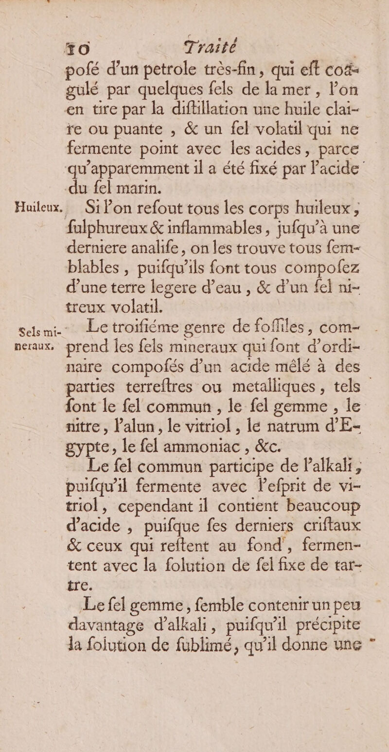 #0 Traité | pofé d’un petrole très-fin, qui eft co gulé par quelques fels de la mer , l’on en tire par la diftillation une huile clai- re ou puante , &amp; un fel volatil qui ne fermente point avec les acides, parce qu’apparemment 1l a été fixé par l'acide du fel marin. Huileux. Si lon refout tous les corps huileux ; fulphureux &amp; inflammables, jufqu’à une derniere analife, on les trouve tous fem blables , puifqu’ils font tous compolez d’une terre legere d’eau , &amp; d’un fel n1- treux volatil. Sclmi- Letroifiéme genre de fofliles, com- neraux, prend les fels mineraux qui font d’ordi- naire compolés d’un acide mêlé à des parties terreftres ou metalliques , tels” font le fel commun , le fel gemme , le nitre , Palun, le vitriol , lé natrum d’E- gypte, le fel ammoniac , &amp;c. Le fel commun participe de l’alkali, puifqu’il fermente avec lefprit de vi- triol, cependant il contient beaucoup d'acide , puifque fes derniers criftaux &amp; ceux qui reftent au fond, fermen- tent avec la folution de fel fixe de tar- tre. Le fel gemme , femble contenir un peu davantage d’alkali, puifqu’il précipite la fojution de fublimé, qu’il donne une ”