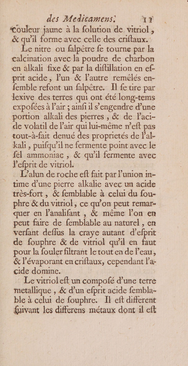 couleur jaune à la folution de vitriol , &amp; qu'il forme avec celle des criftaux. Le nitre ou falpètre fe tourne par la calcination avec la poudre de charbon en alkal fixe &amp; par la diftillation en ef- prit acide, Pun &amp; l’autre remélés en- femble refont un falpètre. Il fe üre par lexive des terres qui ont été long-tems expofées à Pair ; ainfi il s’engendre d’une portion alkal des pierres , &amp; de laci- de volatil de Pair qui lui-même r’eft pas . tout-à-fait denué des proprietés de Pal- kali, puifqu’il ne fermente point avec le . fl ammoniac , &amp; qu'il fermente avec Pefprit de vitriol. L’alun de roche eft fait par l’umion m- time d’une pierre alkalie avec un acide très-fort , &amp; femblable à celui du fou- phre &amp; du vitriol, ce qu’on peut remar- quer en l’analifant , &amp; même l’on en peut faire de femblable au naturel , en verfant deffus la craye autant d’efprit de fouphre &amp; de vitriol qu'il en faut pour la fouler filtrant le tout en de l’eau, &amp; l’évaporant en criftaux, cependant Pa- cide domine. Le vitriol eft un compofé d’une terre metallique , &amp; d’un efprit acide fembla- ble à celui de fouphre. IH eft different fpivant les differens métaux dont il eft
