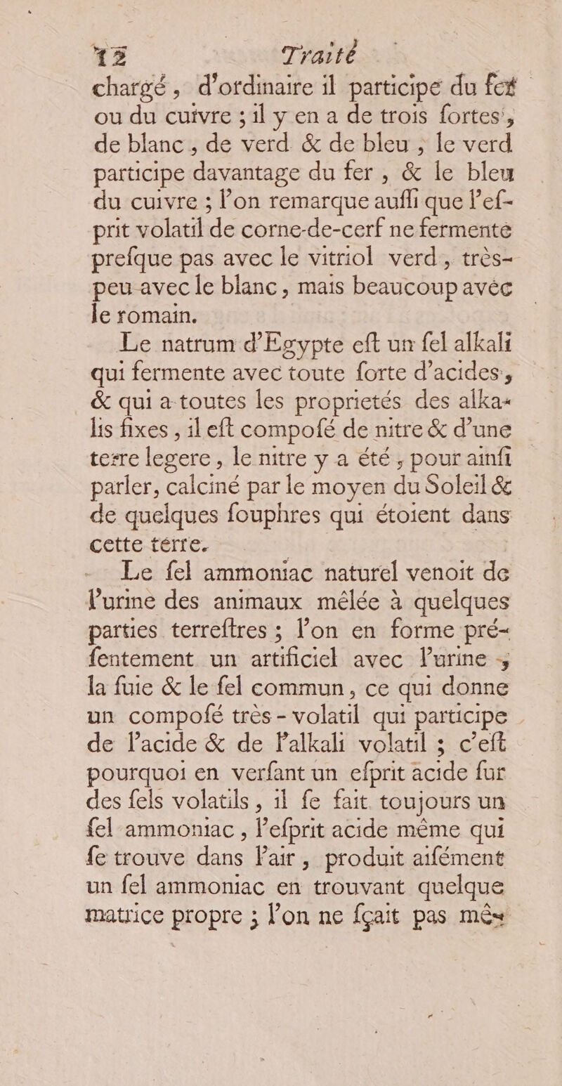 chargé, d'ordinaire il participe du ft ou du cuivre ;1l y en a de trois fortes’, de blanc , de verd &amp; de bleu , le verd participe davantage du fer , &amp; le bleu du cuivre ; l’on remarque aufli que Pef- prit volatil de corne-de-cerf ne fermenté prefque pas avec le vitriol verd, très- peu avec le blanc, mais beaucoup avéc le romain. Le natrum d'Egypte eft un fel alkali qui fermente avec toute forte d’acides, &amp; qui a toutes les proprictés des alka+ Lis fixes , il eft compolé de nitre &amp; d’une terre legere , le nitre y a été, pour ainfi parler, calciné par le moyen du Soleil éc de quelques fouphres qui étoient dans cette térre. | Le fel ammoniac naturel venoit de l'urine des animaux mêlée à quelques parties terreftres ; l’on en forme pré- fentement un artificiel avec lurine la fuie &amp; le fel commun, ce qui donne un compolé très - volatil qui participe de lacide &amp; de Palkali volatil 3 c’eft pourquoi en verfant un efprit acide fur des fels volatils, il fe fait toujours un fel ammoniac , l’efprit acide même qui fe trouve dans Pair, produit aifément un fel ammoniac en trouvant quelque matrice propre ; l’on ne fçait pas mêx