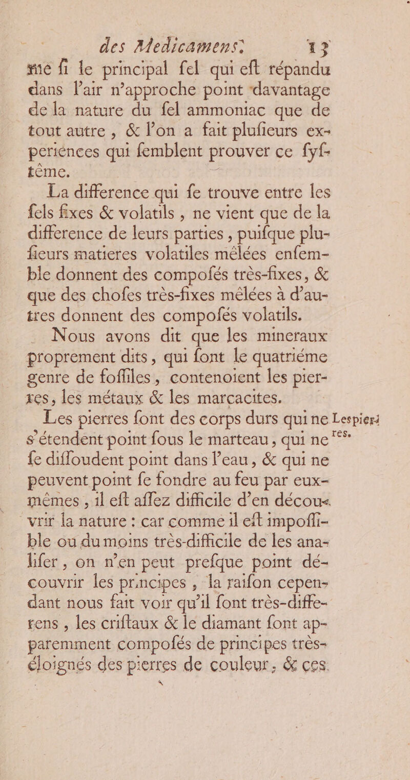 me fi le principal fel qui eft répandu dans Pair rapproche point ‘davantage de la nature du fel ammoniac que de tout autre, &amp; l’on a fait plufieurs ex- periences qui femblent prouver ce [yf- tème. La difference qui fe trouve entre les fels fxes &amp; volatils , ne vient que de la difference de leurs parties , puifque plu- fieurs matieres volatiles mêlées enfem- ble donnent des compolés très-fixes, &amp; que des chofes très-fixes mêlées à d’au- tres donnent des compofés volatils. Nous avons dit que les mineraux proprement dits, qui font le quatriéme genre de fofliles, contenoient les pier- res, les métaux &amp; les marçacites. Les pierres font des corps durs quine Lespiers s'étendent point fous le marteau, qui ne fe diffoudent point dans l’eau, &amp; qui ne peuvent point fe fondre au feu par eux- mêmes , 1l eft aflez difficile d’en décour. vi la nature : car comme il eft impoffi- ble ou du moins très-difficile de les ana- lfer, on nen peut prefque point dé- couvrir les prncipes , la raifon cepen- dant nous fait voir qu’il font très-diffe- rens , les criflaux &amp; le diamant font : ap- paremment compolés de principes très- éloignés des p: res de couleur, &amp; ces.