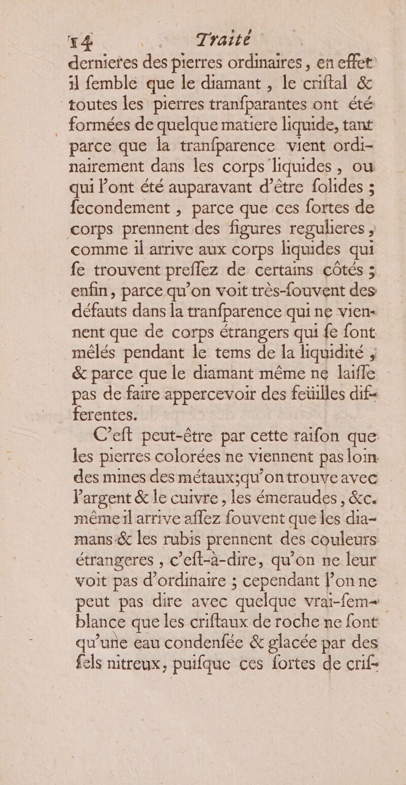 dernietes des pierres ordinaires, en effet: 11 femble que le diamant , le criftal &amp; toutes les pierres tranfparantes ont été: … formées de quelque matiere liquide, tant parce que la tranfparence vient ordi- natrement dans les corps liquides, ou qui ont été auparavant d’être folides ; fecondement , parce que ces fortes de corps prennent des figures regulieres , comme 1l arrive aux corps liquides qui fe trouvent preflez de certains côtés ; enfin, parce qu’on voit très-fouvent des défauts dans la tranfparence qui ne vien- nent que de corps étrangers qui {e font méêlés pendant le tems de la liquidité , &amp; parce que le diamant même ne laifle pas de faire appercevoir des feüilles dif= ferentes. C’eft peut-être par cette raifon que les pierres colorées ne viennent pas loin. des mines des métaux;qu’ontrouve avec l'argent &amp; le cuivre, les émeraudes, &amp;c. même il arrive aflez fouvent que les dia- mans&amp; les rubis prennent des couleurs étrangeres , c’eft-à-dire, qu’on ne leur voit pas d'ordinaire ; cependant l’on ne peut pas dire avec quelque vrai-fem« blance que les criftaux de roche ne font qu'une eau condenfée &amp; glacée par des fels nitreux, puifque ces fortes de crif-