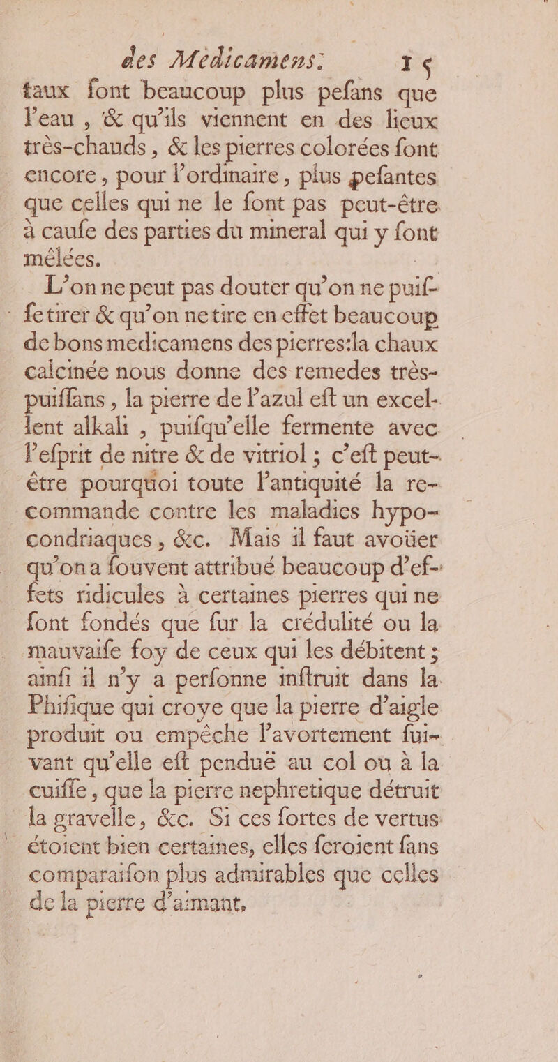 taux font beaucoup plus pefans que Peau , &amp; qu’ils viennent en des lieux très-chauds , &amp; les pierres colorées font encore, pour l'ordinaire, plus pefantes que celles qui ne le font pas peut-être à caufe des parties du mineral qui y font mélées. 53 L’on ne peut pas douter qu’on ne puif- : fetirer &amp; qu’on netire en effet beaucoup de bons medicamens des pierres:la chaux calcinée nous donne des remedes très- puiffans , la pierre de Pazul eft un excel- lent alkali , puifqu’elle fermente avec lefprit de nitre &amp; de vitriol ; c’eft peut-. être pourqtoi toute l'antiquité la re- commande contre les maladies hypo- condriaques , &amp;c. Mais 1l faut avoüer qu'ona fouvent attribué beaucoup d’ef- fets ridicules à certaines pierres qui ne font fondés que fur la crédulité ou la mauvaife foy de ceux qui les débitent ; ainfi il n'y a perfonne inftruit dans la Phifique qui croye que la pierre d’aigle produit ou empêche lPavortement fui- vant qu’elle eft penduë au col ou à la. cuifle , que la pierre nephretique détruit la gravelle, &amp;c. Si ces fortes de vertus: étoient bien certaines, elles feroient fans comparaifon plus admirables que celles de la pierre d’aimant,