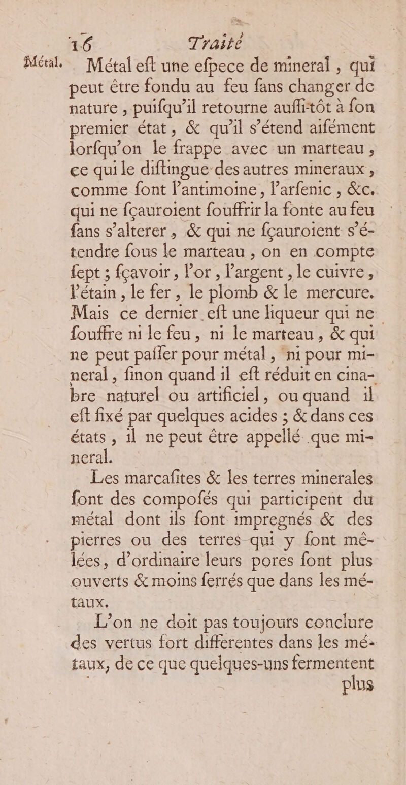 Métal, = Métal eft une efpece de mineral, qui peut être fondu au feu fans changer de nature , puifqu'il retourne auflitôt à fon premier état, &amp; qu’il s’étend aifément lorfqu'on le frappe avec un marteau, ce qui le diftingue des autres mineraux , comme font Pantimoine, l’arfenic , &amp;c. qui ne fçauroient foùffrir la fonte au feu fans s’alterer , &amp; qui ne fçauroient s’é- tendre fous le marteau , On en compte fept ; fçavoir , Por, l'argent , le cuivre, Pétain , le fer, le Slérnb &amp; le mercure. Mais ce dernier .eft une liqueur qui ne fouffre ni le feu, ni le marteau, &amp; qui neral , finon quand il eft réduit en cina- bre naturel ou artificiel, ou quand il ef fixé par quelques acides; &amp; dans ces états, 1l ne peut être appellé que mi- neral. Les marcafites &amp; les terres minerales font des compolés qui participent du métal dont ils font impregnés &amp; des pierres ou des terres qui y font mé- lées, d'ordinaire leurs pores font plus ouverts &amp; moins ferrés que dans les mé- taux. | L’on ne doit pas toujours conclure des vertus fort differentes dans les mé- taux, de ce que quelques-uns fermentent plus