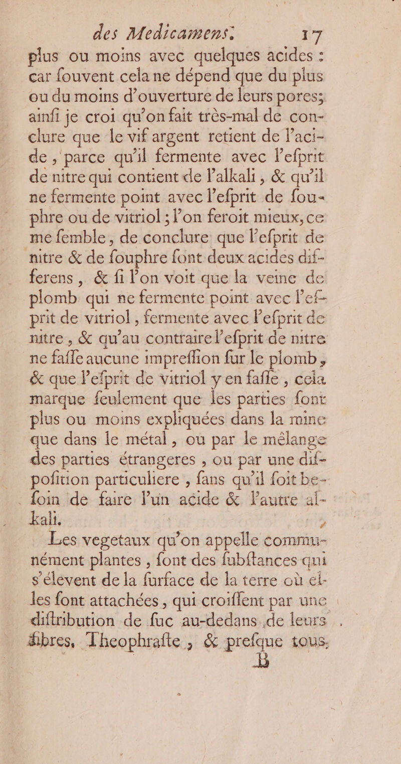 plus ou moins avec quelques acides : car fouvent cela ne dépend que du plus ou du moins d’ ouverture de leurs pores; ainfi je croi qu’on fait très-mal de con- clure que le vif argent retient de l’aci- de , parce qu'il fermente avec Pefprit de nitre qui contient de l’alkali, &amp; qu’il ne fermente point avec l'efprit de fou- phre ou de vitriol ; l’on feroit mieux, ce me femble, de conclure que lefprit de nitre &amp; de fouphre font deux acides dif- ferens | &amp; fi l’on voit que la veine de plomb qui ne fermente point avec lef- prit de vitriol, fermente avec lefprit de nitre, &amp; qu’au contraire l’efprit de nitre ne fafle aucune impreflion fur le plomb, &amp; que Pefprit de vitriol yen fafle , cela marque feulement que les parties font plus ou moins expliquées dans la mine que dans le métal, où par le mélange des parties étrangeres , ou par une dif- pofition particuliere , fans qu'il foit be- kali. ; Les vegetaux qu’on appelle commu nément plantes , font des fubftances qui s'élévent de la forface de la terre où él: les font attachées, qui croiflent par une diftribution de fac au-dedans. de leurs . #bres, Theophrafte, &amp; dei tous.