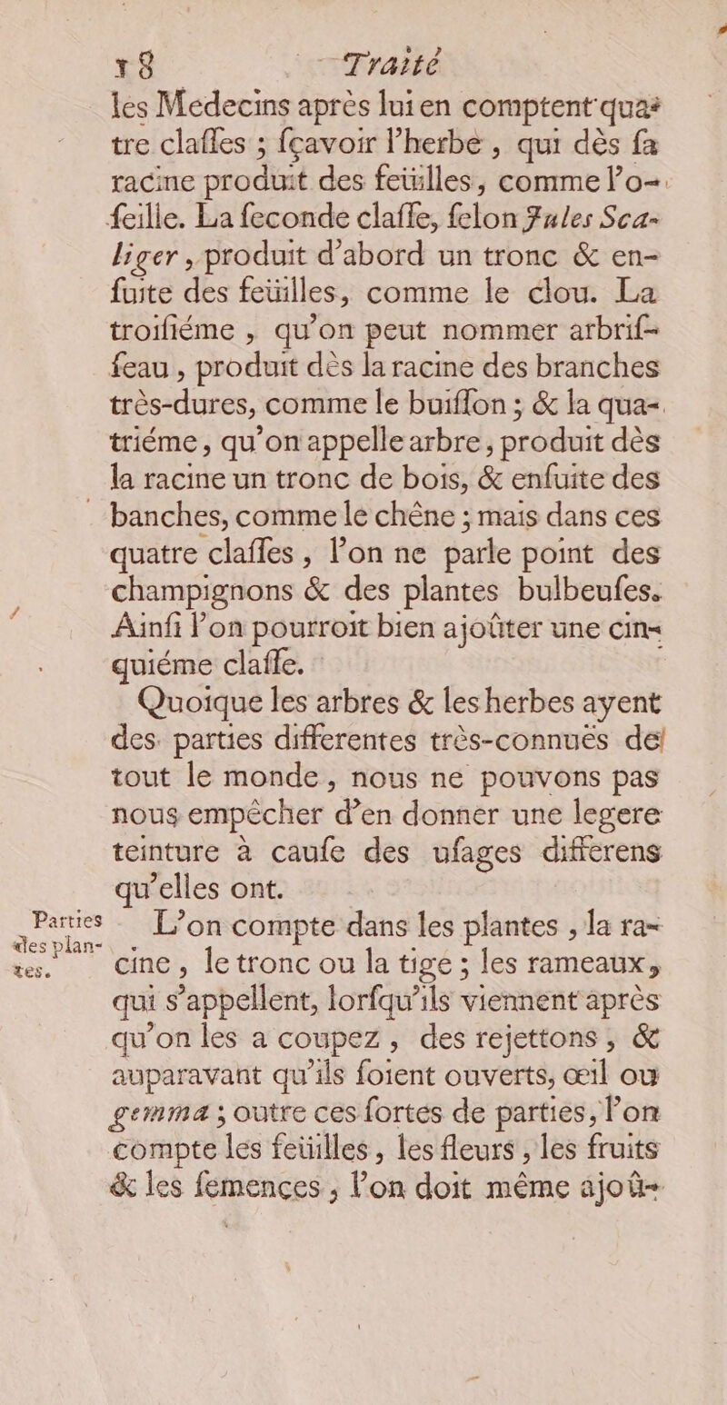 les Médecins après luien comptent quas tre clafles ; fçavoir l’herbe , qui dès fa racine produit des feilles, comme lo-. {eille. La feconde clafle, felon Fules Sca- liger , produit d’abord un tronc &amp; en- fuite des feuilles, comme le clou. La troifiéme , qu’on peut nommer arbrif- feau , produit dès la racine des branches très-dures, comme le buiflon ; &amp; la qua=. triéme, qu’on appelle arbre, produit dès la racine un tronc de bois, &amp; enfuite des . banches, comme le chêne ; mais dans ces quatre clafles , l’on ne parle point des champignons &amp; des plantes bulbeufes. Ainfi lon pourroit bien ajoûter une cin= quiéme clafle. Quoique les arbres &amp; les herbes ayent des. parties differentes très-connués del tout le monde, nous ne pouvons pas nous empêcher d’en donner une legere teinture à caufe des ufages dificrens qu’elles ont. AP L'on compte dans les plantes ; la ra= rs. Cine, le tronc ou la tige ; les rameaux, qui s'appellent, lorfqu’ils viennent après qu’on les a coupez, des rejettons , &amp; auparavant qu'ils foient ouverts, œil où gemma ; outre ces fortes de parties, Fon compte les feiilles , les fleurs , les fruits &amp; les femences , l’on doit même ajoû-