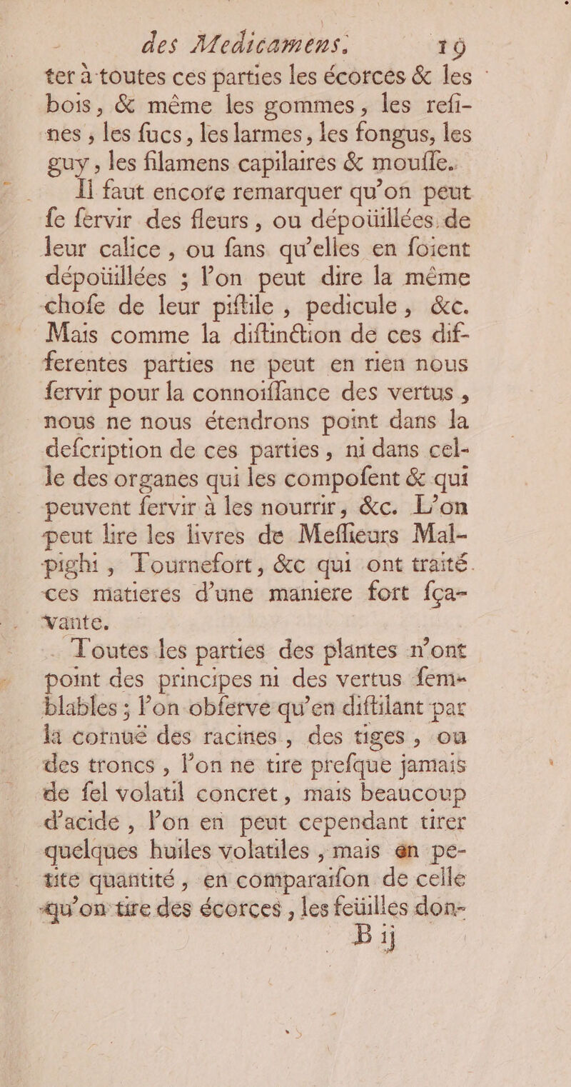 ter à toutes ces parties les écorces &amp; les : bois, &amp; même les gommes, les refi- nes , de fucs, les larmes, les fongus, les guy , les filamens capilaires &amp; moufle. À] faut encofe remarquer qu’on peut fe fervir des fleurs, ou dépoüillées. de leur calice , ou fans qu’elles en foient dépotillées : Von peut dire la même chofe de lets pifile , pedicule, &amp;c. Mais comme la diftinétion de ces dif- ferentes parties ne peut en rien nous fervir pour la connoïffance des vertus , nous ne nous étendrons point dans Îa defcription de ces parties, ni dans cel- le des organes qui les compofent &amp; qui peuvent fervir à les nourrir, &amp;c. L’on peut lire les livres de Melfieurs Mal- pighi, Tournefort, &amp;c qui ont traité. ces matieres d’une maniere fort fça- vante. Toutes les parties des plantes n'ont point des principes n1 des vertus fem blables ; lon obferve qu’en diffilant par la cornué dés racines, des tiges, ou des troncs , l'on ne tire prefque jamais de fel volatil concret, mais beaucoup d'acide , Pon en peut cependant tirer quelques huiles volatiles , mais @n pe- tite quantité, en comparatfon de celle u’on tire des écorces , les fetulles don- B ij