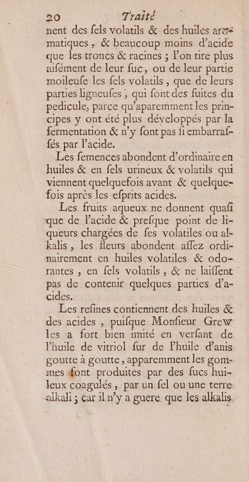 nent des fels volatils &amp; des huiles ar matiques , &amp; beaucoup moins d'acide . que les troncs &amp; racines ; l’on tire plus aifément de leur fuc, ou de leur partie moileufe les fels volatils , que de leurs parties lgneufes , qui font des fuites du pedicule, parce qu’aparemment les prin- cipes y ont été plus développés par la fermentation &amp; n’y font pas fiembarraf- fés par l'acide. Les femences abondent d’ordinaireen huiles &amp; en fels urineux &amp; volatils qui viennent quelquefois avant &amp; quelque- fois après les efprits acides. Les fruits aqueux ne donnent quafi ‘que de lacide &amp; prefque point de li- queurs chargées de fes volatiles ou al- kalis , les fleurs abondent aflez ordi- nairement en huiles volatiles &amp; odo- rantes , en fels volatils, &amp; ne laiflent : pas de contenir quelques parties d’a- cides, | Les refines contiennent des huiles &amp; des acides , puifque Monfieur Grew les a fort bien imité en verfant de l'huile de vitriol fur de l'huile danis goutte à goutte, apparemment les gom- mes font produites par des fucs hui- leux coagulés, par un fel ou une terre alkali ; çar 11 ny a guere que les alkalis.