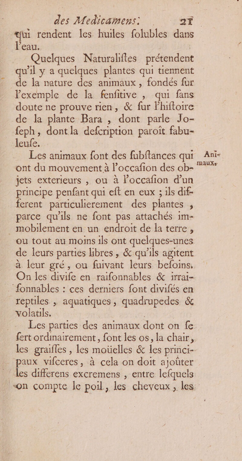 l’eau. Quelques Naturalifles prétendent qu'il y a quelques plantes qui temnent de la nature des animaux , fondés fur Vexemple de la fenfitive , qui fans doute ne prouve rien, & fur lhiftoire de la plante Bara , dont parle Jo- feph, dontla defcription paroît fabu- leufe. ont du mouvement à loccafi ion des ob- jets exterieurs , ou à l’occafion d’un principe penfant qui eft en eux ; ils dif- ferent particulierement des plantes ; parce qu'ils ne font pas attachés im- . mobilement en un endroit de la terre, ou tout au moins ils ont quelques-unes de leurs parties libres , & qu’ils agitent à leur gré, ou fuivant leurs befoins, On les divife en raïfonnables & irrai- . fonnables : ces derniers font divifés en reptiles , aquatiques, ee + Cha & volatils. Les parties des animaux dont on fe fert ordinairement, font les os, la chair, les graifles , les mañelles 8 les princi- paux vifceres, à cela on doit ajoüter les differens excremens , entre lefquels on compte le poil, les cheveux, les Ani< MAUXS