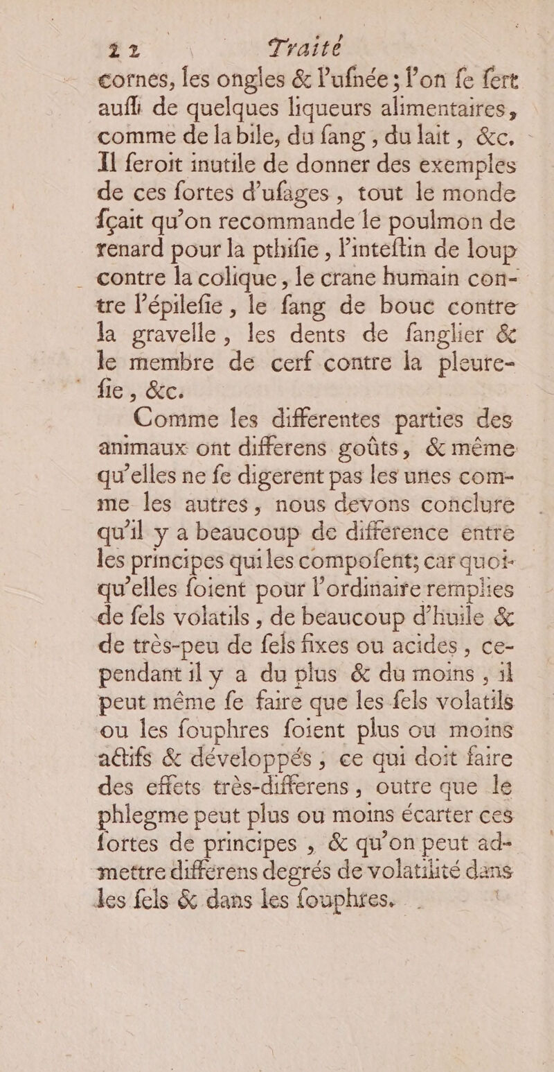 cornes, les ongles & lufnée ; lon fe fert aufh de quelques liqueurs alimentaires, comme de la bile, du fang , du lait, &c. Il feroit inutile de donner des exemples de ces fortes d'ufages , tout le monde fçait qu’on recommande le poulmon de renard pour la pthifie , l'inteftin de loup . contre la colique, le crane humain con- tre l’épilefie , le fang de bouc contre la gravelle, les dents de fanglier & le membre de cerf contre la pleure- fre, déc: Comme les différentes parties des animaux ont differens goûts, & même qu’elles ne fe digerent pas les unes com- me les autres, nous devons conclure qu'il y a beaucoup de différence entre les Principes quiles compolent; car quoi qu’elles foient pour l'ordinaire remplies de fels volatils , de beaucoup d'huile & de très-peu de fels fixes ou acides, ce- pendant ily a du plus & du moins, il peut même fe faire que les els volatils ou les fouphres foient plus où moins adifs & développés ; ; ce qui doit faire des effets très-differens, outre que le phlegme peut plus où moins écarter ces fortes de principes , & qu'on peut ad- “mettre différens degrés de volatilité dans les fels & dans les fouphtes.