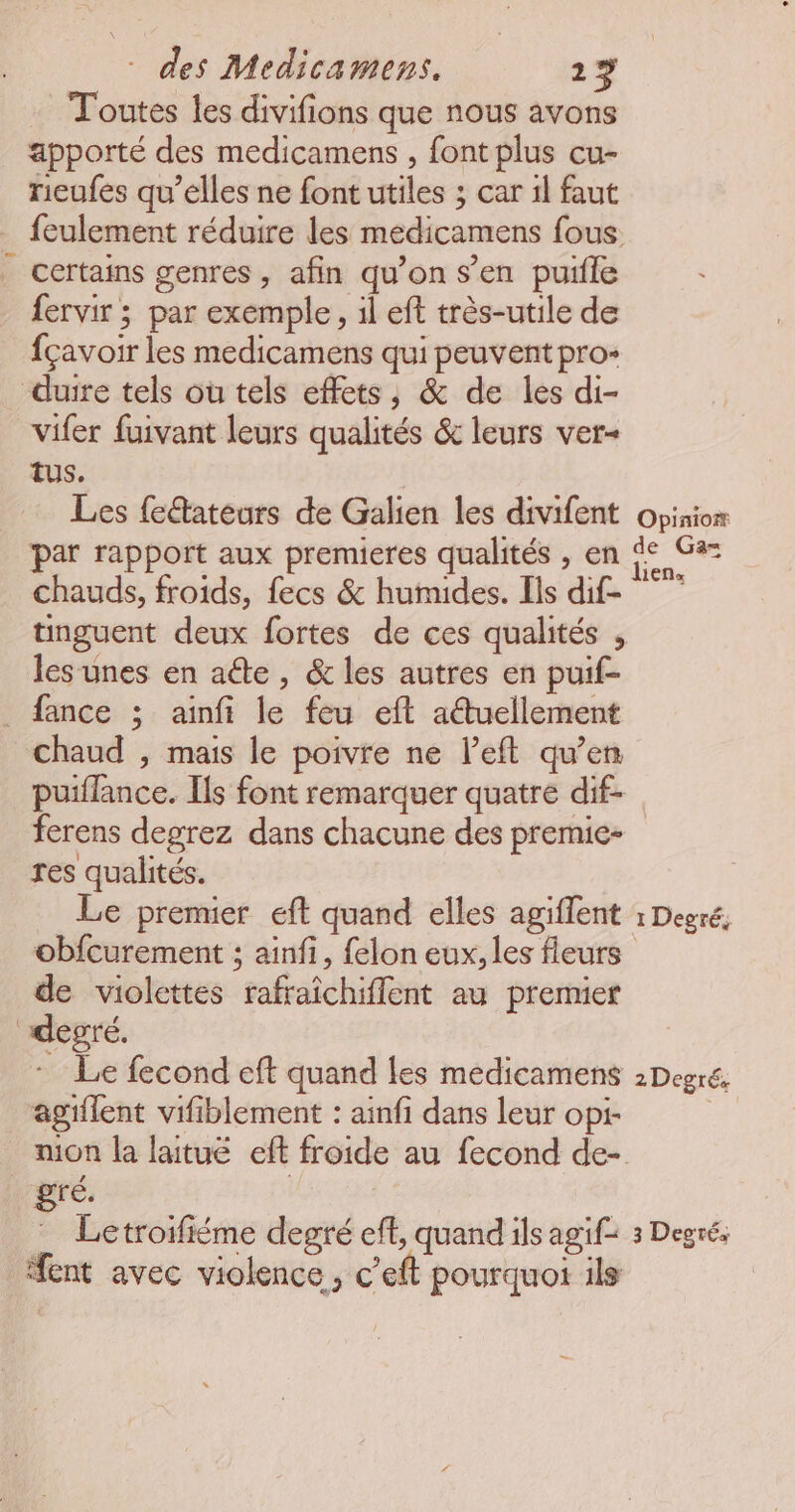 Toutes les divifions que nous avons apporté des medicamens , font plus cu- ricufes qu’elles ne font utiles ; car 1l faut feulement réduire les medicamens fous _ Certains genres, afin qu’on s’en puifle fervir ; par exemple, il eft très-utile de fçavoir les medicamens qui peuvent pro- duire tels où tels effets, & de les di- vifer fuivant leurs qualités & leurs ver- TUS. Les fectateurs de Galien les divifent opinion par rapport aux premieres qualités , en de Ga= chauds, froids, fecs & humides. Ils dif- tinguent deux fortes de ces qualités , les unes en aéte , & les autres en puif- _ fance ; ainfi le feu eft atuellement chaud , mais le poivre ne l’eft qu’en puiflance. Ils font remarquer quatre dif- ferens degrez dans chacune des premie- res qualités. Le premier eft quand elles agiffent : Degré, obfcurement ; ainfi, felon eux, les fleurs de violettes rafraïchiflent au premier “degré. - Le fecond eft quand les medicamens 2Degré, agiflent vifiblement : ainfi dans leur opi- mon la laitué eff froide au fecond de- gré. | Letroifiéme degré ef, quand ils agif= 3 Degré; ent avec violence, c’eft pourquoi ils
