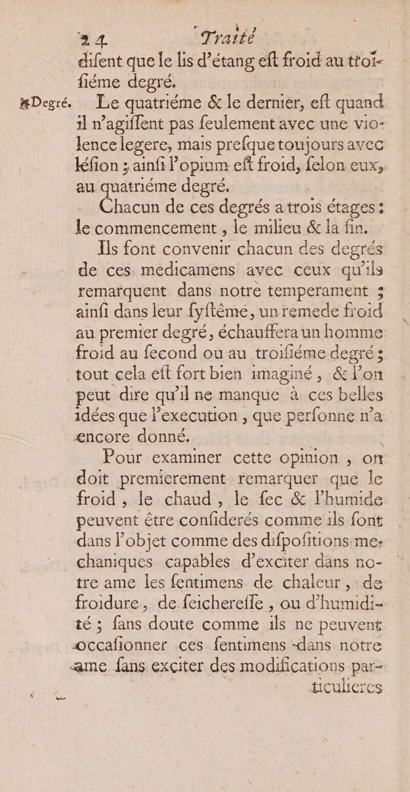 difent que le lis d’étang eft froid au ttoi- fiéme degré. #Degré, Le quatriéme & le dernier, eft quand 11 n’agiflent pas feulement avec une vio- lencelegere, mais prefque toujours avec kfion 3 ainfi Popium ef froid, felon eux, au quatriéme degré. | Chacun de ces degrés a trois étages : le commencement , le milieu & la fin. Ils font convenir chacun des degrés de ces medicamens avec ceux qu'ils remarquent dans notre temperament 3 ainfi dans leur fyftème, un remede froid au premier degré, échauffera un homme froid au (oil ou au troifiéme degré 3 tout cela eff fort bien iMAgInÉ > 6 L on peut dire qu'il ne manque à ces belles idées que l’execution , que perfonne n'a ænçcore donné. | Pour examiner cette opimon , of doit premierement remarquer que Île froid , le chaud, le fec & l’humide peuvent être confiderés comme ils font dans Pobjet comme des difpofitions:me: chaniques capables d’exciter dans nc- tre ame les fentimens de chaleur ,\ de froidure, de feicherefle , ou d’humidi- té ; fans doute comme ils ne peuvent Occafionner ces fentimens -dans notre ame fans exciter des modifications par- ticukeres