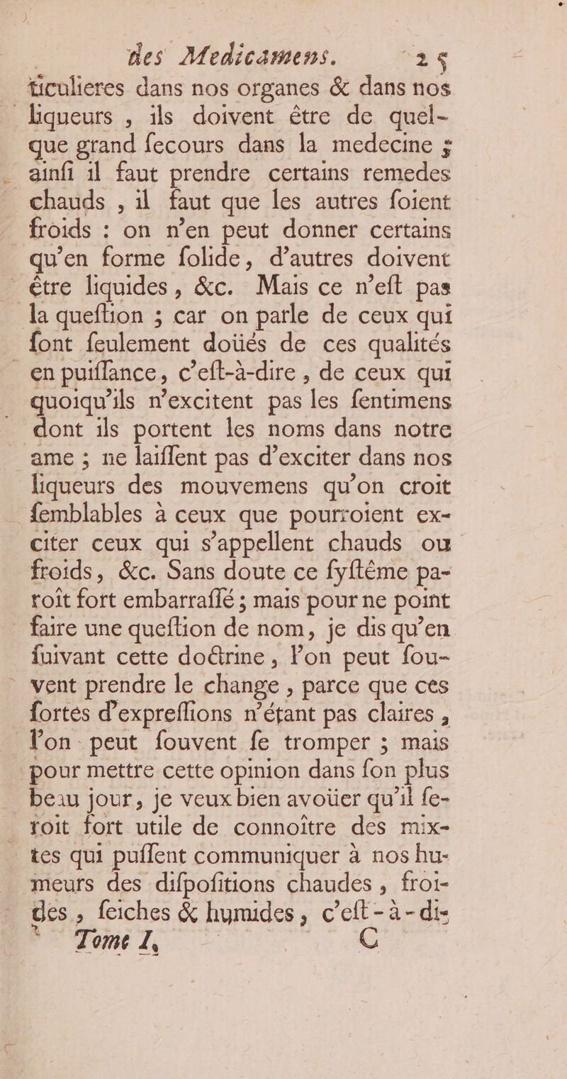ticulieres dans nos organes & dans nos _Lqueurs , ils doivent être de quel- que grand fecours dans la medecine ; ainfi il faut prendre certains remedes chauds , il faut que les autres foient froids : on n’en peut donner certains qu’en forme folide, d’autres doivent être liquides, &c. Mais ce n’eft pas la queftion ; car on parle de ceux qui font feulement doùés de ces qualités en puiflance, c’eft-à-dire, de ceux qui _quoiqu'ils n’excitent pas les fentimens dont ils portent les noms dans notre ame ; ne laiflent pas d’exciter dans nos liqueurs des mouvemens qu’on croit femblables à ceux que pourroient ex- citer ceux qui s'appellent chauds ou froids, &c. Sans doute ce fyflème pa- roît fort embarraflé ; mais pour ne point _ faire une queftion de nom, je dis qu’en fuivant cette doûrine, l’on peut fou- vent prendre le change , parce que ces fortes d’expreflions n'étant pas claires , Von peut fouvent fe tromper ; mais pour mettre cette opinion dans fon plus beiu jour, je veux bien avoüer qu’il {e- _ foit fort utile de connoître des mix- _tes qui puflent communiquer à nos hu- meurs des difpofitions chaudes , froi- des , feiches & humides, c’eft-à-di- Tome de