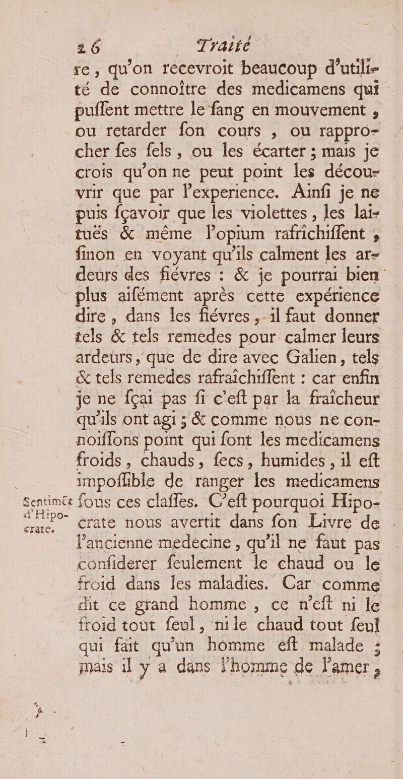 se, qu'on recevroit beaucoup d’utili- té ‘de connoître des medicamens qui puffent mettre le fang en mouvement , ou retarder fon cours , ou rappro= cher {es {els ,) Ou les écarter ; mais je crois qu'on ne peut point les décou- vrir que par l'experience. Auinf je ne puis fçavoir que les violettes , les lai- tuëés & même lopium rafrichiffent , finon en voyant qu’ils calment les ar- deurs des fiévres : & je pourrai bien plus aifément après cette expérience dire , dans les fiévres ,. il faut donner tels & tels remedes pour. calmer leurs ardeurs, que de dire avec Galien, tels & tels remedes rafraichiffent : car enfin je ne {çai pas f… c’eft par la fraïcheur qu'ils ont agi ; & comme nous ne con- noïflons point qui font les medicamens froids, chauds, fecs, humides, il eft impoflble de ranger les medicamens sun fous ces claffes. C’eft pourquoi Hipo- «ae Crate nous avertit dans fon Livre de l’ancienne medecine, qu'il ne faut pas confiderer féulement le chaud ou le froid dans les maladies. Car comme dit ce grand homme , ce n’eft ni le froid tout feul, nile chaud tout f{eul qui fait qu'un homme eff malade ; mais il y a dans l'homme de l'amer,