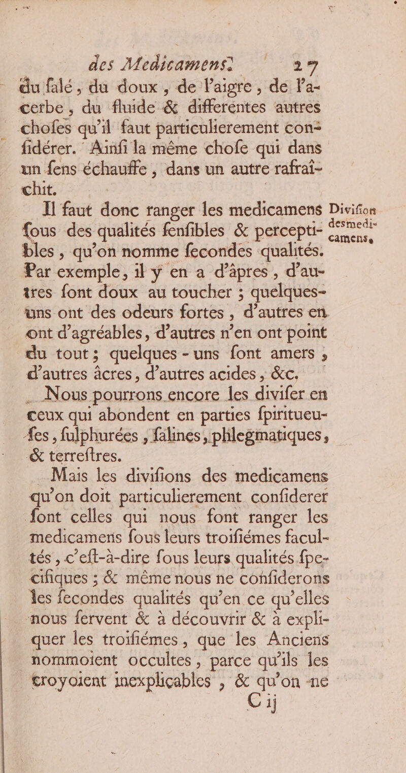- dufalé, du doux , de lPaigre, de Pa- cetbe , du fluide & differentes autres chofes qu’il faut particulierement con: fidérer. Ainfi la même chofe qui dans un fens échauffe , dans un autre rafrai- chit. | Il faut donc ranger les medicamens Divifon fous des qualités fenfibles & percepti- NE bles , qu’on nomme fecondes qualités. Par exemple, il ÿ en a d’äpres, d’au- tres font doux au toucher ; quelques- üns ont des odeurs fortes , d’autres en ont d’agréables, d’autres n’en ont point du tout; quelques -uns font amers ;, d’autres âcres, d’autres acides, &C. … Nous pourrons. encore les divifer en ceux qui abondent en parties fpiritueu- Æes, fulphurées , falines, phlegmatiques, & terreftres. | Mais les divifions des medicamens qu’on doit particulierement confiderer font celles qui nous font ranger les medicamens fous leurs troifiémes facul- tés, c’eft-à-dire fous leurs qualités fpe- cifiques ; & même nous ne confiderons les fecondes qualités qu’en ce qu’elles nous fervent & à découvrir & à expli- quer les troifiémes, que les Anciens nommoient occultes, parce qu'ils les troyoient inexpliçables , rs ne 5