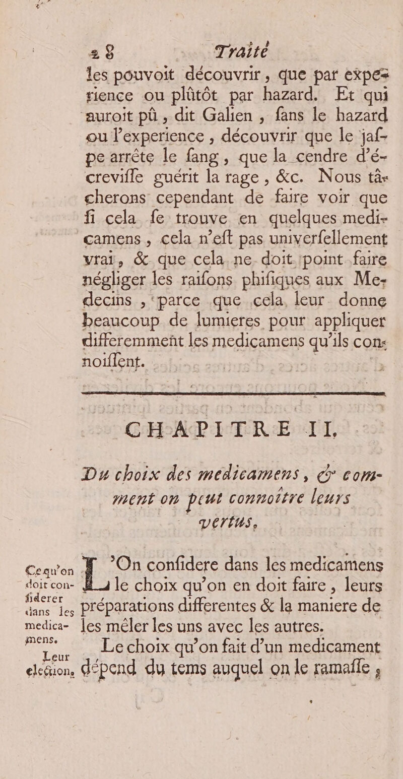 les pouvoit découvrir, que par expez rience ou plütôt par aid. Et qui ‘auroit pû , dit Galien , fans le hazard ou Pexperience , découvrir que le jaf- pe arrête le fang , que la cendre d’é- creville guérit la rage , &c. Nous tà- cherons cependant de faire voir que fi cela fe trouve en quelques medi- camens, cela n’eft pas univerfellement vrai, & que cela. ne doit.'point.faire négliger les raifons phifiques aux Me. decins , ‘parce .que cela, leur donne beaucoup de lumieres pour appliquer differemmenñt les medicamens qu’ils con noiflent. | CHAPITRE IL Du choix des medicamens, € com- ment on put connottre leurs _ vertus. Cequ'on A On confidere dans les medicamens doit con- _4 le choix qu’on en doit faire , leurs ns les Préparations differentes & la maniere de medica- [es mêler les uns avec les autres. s Hi Le choix qu’on fait d’un medicament elcäion, dépend dy tems auquel on le ramaile ,