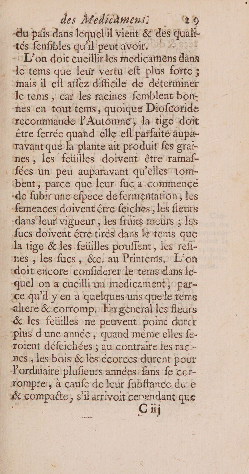 “du pas dans léquel'il vient & des qualt- tés fenfibles qu’il peut avoir. | -1 L'on doit cueillirles medicarhèns dans Je tems que leur vertu eft plus fotte ; “mais il eft aflez difficile de déteriner ‘le tems, car les racines femblent bon- nes en tout tems, quoique Diofcoride ‘reconimande l'Autômné; da'tige doit être ferrée quand elle eft parfaite aupa- ravant qué la plante ait produit fes grai- nes , les feüilles doivent être ramaf- ‘ées un peu auparavant qu’elles” tom- bent, parce que leur fuc a commencé de fabirune efpece de fermentation, les femences doivent être feiches:, les fleurs -dans' leur vigueur , les fruits meurs ; les fucs doivent étre tirés: dans le tems que da tige & les feiülles pouffent, les refi- nes , les fucs, &c. au Printemis, L'on “doit encore confiderer:le tems dans le- -quel on a cucilli un medicament; par- ice qu'il y en a quelques-uns quele tèms altere & corromp. En general les fleurs & les feilles ne peuvent point durer plus d'une année , quand même elles fe- Foient défeichées ; au contraire les rac.- nes ; les bois & les écorces durent pour ? ordinaire plufieurs années «fans fe cor- rompre: à caufe de leur fubftance due & compatte ; s'ilarrivoit cenendant que