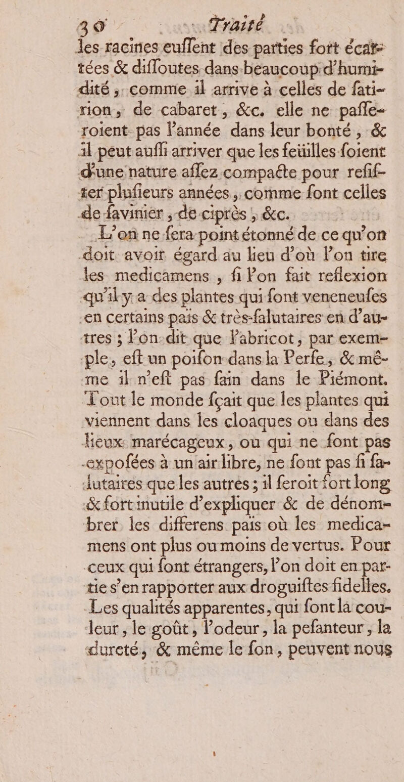 les racines euflent des parties fort écat: tées & difloutes dans-beaucoup d’humi- dité ;. comme 1l arrive à celles de fati- non, de cabaret, &c. elle ne pañle- roient pas l’année dans leur bonté , & 1l peut auff arriver que les feüilles foient d'une nature aflez compaéte pour refif- ter plufieurs années, comme font celles de faviniér , de ciprès ; &c. L'on ne fera-point étonné de ce qu’on doit avoit égard au lieu d’où lon tire les medicamens , fi Pon fait reflexion qu'ily a des plantes qui font veneneufes en certains pais & très-falutaires en d’au- tres ; Pon:dit que labricot, par exem- ple, eft un poifon-dansla Perfe, &mé- me il n’eft pas fain dans le Piémont. Tout le monde fçait que les plantes qui viennent dans Îes cloaques ou dans des eux marécageux, ou qui ne font pas -expofées à un airlibre, ne font pas fi fa- _ dutaires que les autres; il feroit fort long &fortinutile d'expliquer & de dénom- brer les differens pais où les medica- mens ont plus ou moins de vertus. Pour ceux qui font étrangers, on doit en par- tie s’en rapporter aux droguiftes fidelles. Les qualités apparentes, qui font la cou- leur , le goût, l'odeur, la pefanteur ; la dureté, & même le fon, peuvent nous