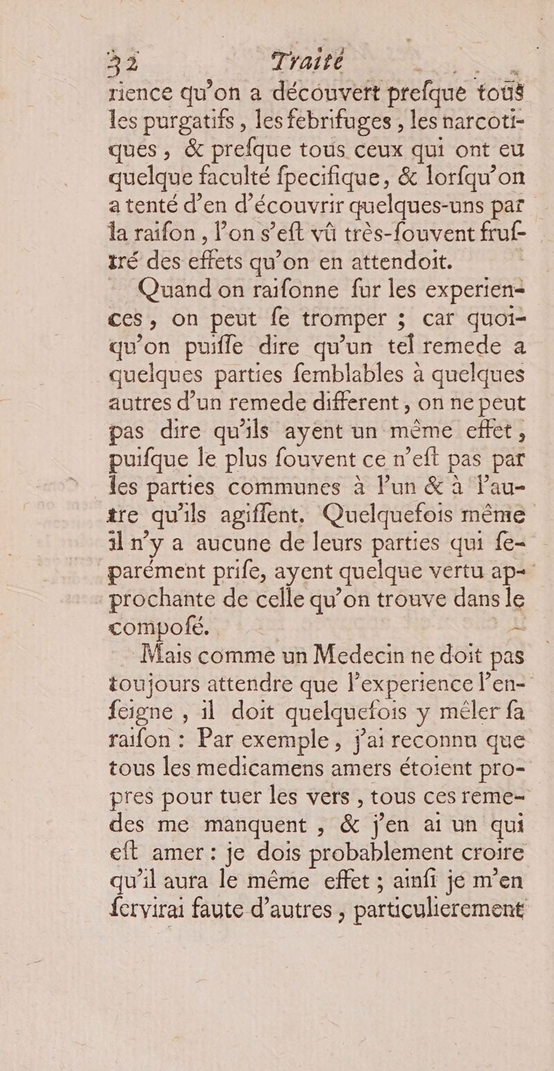rience qu'on a découvert prefque tous les purgatifs, les febrifuges , les narcoti- ques , & prefque tous ceux qui ont eu quelque faculté fpecifique, & lorfqw’on a tenté d’en d’écouvrir quelques- uns par la raifon , ons ’eft vû très-fouvent fruf- tré des effets qu’on en attendoit. Quand on raifonne fur les experien- ces, on peut fe tromper 3 car quoi- qu'on puifle dire qu’un tel remede a quelques parties femblables à quelques autres d’un remede different, on ne peut pas dire qu'ils ayent un mème effet, puifque le plus fouvent ce n’eft pas par les parties communes à lun & à lau- tre qu'ils agiflent. Quelquefois même il n’y a aucune de leurs parties qui fe- parément prife, ayent quelque vertu ap+ prochante de celle qu’on trouve dans le compofé. L Mais comme un Medecin ne doit pas toujours attendre que l'experience len- feigne , il doit quelquefois y méler fa raifon : Par exemple, j'ai reconnu que tous les medicamens amers étoient pro- pres pour tuer les vers , tous ces reme- des me manquent , & jen ai un qui cit amer: je dois probablement croire qu’il aura le même effet ; ainfi je m'en fcrvirai faute d’autres , particulierement