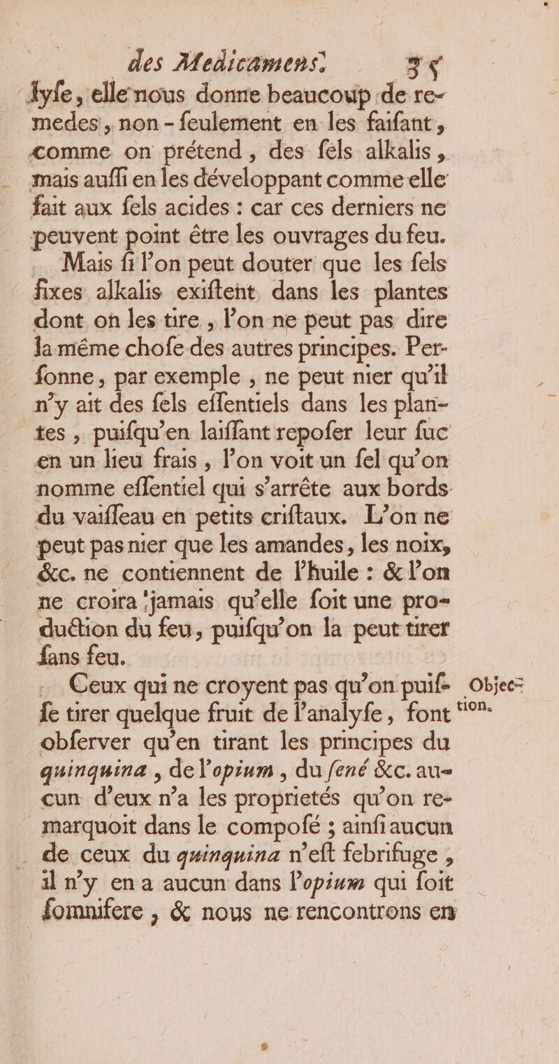 ‘Iyfe, ellenous donne beaucoup de re- medes , non - feulement en les faifant, comme on prétend , des fels alkalis, mais aufli en les développant comme elle fait aux fels acides : car ces derniers ne peuvent point être les ouvrages du feu. .… Mais fi l’on peut douter que les fels fixes alkalis exiftent dans les plantes dont on les tire , l’on ne peut pas dire la même chofe des autres principes. Per- fonne, par exemple , ne peut nier qu’il n’y ait des fels effentiels dans les plan- tes , puifqu’en laiffant repofer leur fuc en un lieu frais , l’on voit un fel qu’on nomme eflentiel qui s'arrête aux bords. du vaifleau en petits criftaux. L’on ne peut pas nier que les amandes, les noix, &amp;c. ne contiennent de l'huile : &amp; l’on ne croira ‘jamais qu’elle foit une pro- duétion du feu, puifqu’on la peut tirer fans feu. | Ceux qui ne croyent pas qu’on puif- Objee: {e tirer quelque fruit de l’analyfe, font “”: obferver qu’en tirant les principes du quinquina , de l'opium , du fené &amp;c. au- cun d’eux n’a les proprietés qu’on re- marquoit dans le compolé ; ainfiaucun . de ceux du g#inquina n’eft febrifuge , iln’y en a aucun dans lopiuwm qui foit fomnifere , &amp; nous ne rencontrons em