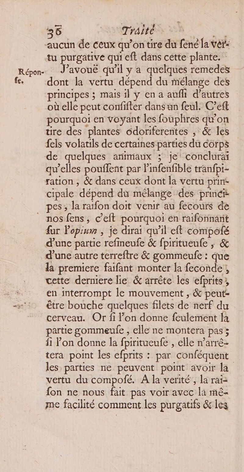aucun de ceux qu’on tire du fene la vét: tu purgative qui eft dans cette plante. Répon J’avouë qu'il y a quelques remedes fe. dont la vertu dépend du mélange des principes ; mais 1] y en a aufhi d’autres où elle peut confifter dans un feul. C’eft pourquoi en voyant les fouphres qwon tire des plantes odoriferentes , &amp; les fels volatils de certaines parties du corps de quelques animaux ; je’ conclurai qu’elles pouflent par linfenfible tranfpi- ration, &amp; dans ceux dont la vertu prin- cipale dépend dù mélange ‘des princt pes ; la raïfon doit venif au fecours de _ nosfens, c’eft pourquoi en raifonnanit fur Popium , je dirai qu'il eft compoté d’une partie refneufe &amp; fpiritueufe ; &amp; d’une autre terreftre &amp; gommeufe : que la premiere faifant monter la feconde!, cette derniere lie &amp; arrête les efprits, | en interrompt le mouvement , &amp; peut + être bouche quelques filets de nerf du cerveau. Or fi l’on donne feulement fa artie gommeufe , elle ne montera pas; fi l’on donne la fpiritueufe , elle n’arré- tera point les efprits : par conféquent les parties ne peuvent point avoir la vertu du compofé. À la verité , la rai= fon ne nous fait pas voir avec la mé- me facilité comment les purgatifs &amp; les