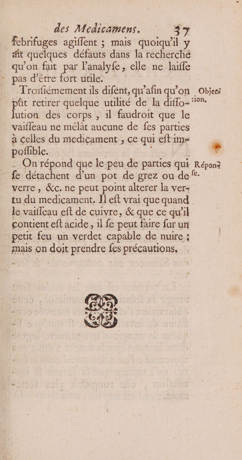 _ Æbrifuges agiflent ; mais quoiqu'il y dit quelques défauts dans la recherché qu'on fait par l’analyfe, elle ne laifle - pas d’être fort utile. Troïfiémement ils difent, qu’afin qu’on _Objeez pût retirer quelque utilité de la diffo- °° Jution des corps , 1l faudroit que le vaifleau ne mélat aucune de fes parties a Celles du medicament , ce qui eft im poflible. É … … On répond que le:peu de parties qui Réponz - fe détachent d’un pot de grez ou de‘ verre , &amp;c. ne peut point alterer la ver- tu du medicament. Il eft vrai que quand le vaifleau eft de cuivre, &amp; que ce qu'il contient eft acide, 1l fe peut faire far un petit feu un verdet capable de nuire ; mais on doit prendre fes précautions,