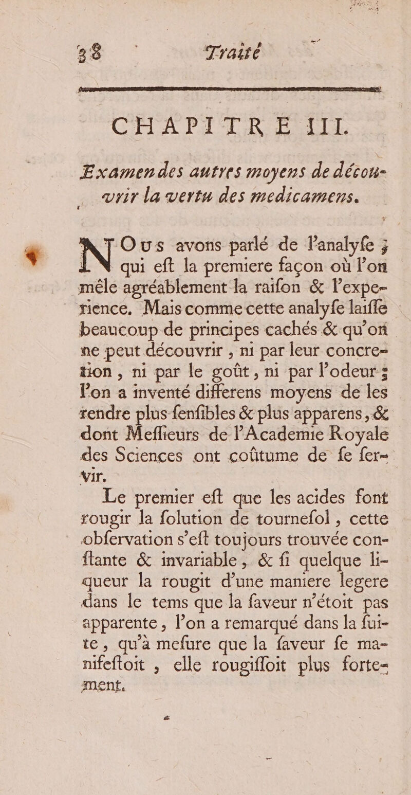 28. : Traité CHA PILR À LL. Examen des autres moyens de décou- vrir la vertu des medicamens. N Ous avons parlé de lanalyfe ; 1 N qui eft la premiere façon où l’on mêle agréablement la raifon &amp; l’expe- rience. Mais comme cette analyfe laifle beaucoup de principes cachés &amp; qu’on ne peut découvrir , n1 par leur concre- tion , ni par le goût , ni par l’odeur ; l’on a inventé differens moyens de les rendre plus fenfibles &amp; plus apparens, &amp; dont Meflieurs de PAcademie Royale des Sciences ont coûtume de fe fer- vir e Le premier eft que les acides font rougir la folution de tournefol , cette obfervation s’eft toujours trouvée con- ftante &amp; invariable, &amp; fi quelque li- queur la rougit d’une maniere legere dans le tems que la faveur m’étoit pas apparente, l’on a remarqué dans la fui- te, qu'a mefure que la faveur fe ma- nifeftoit , elle rougifloit plus forte- ment.
