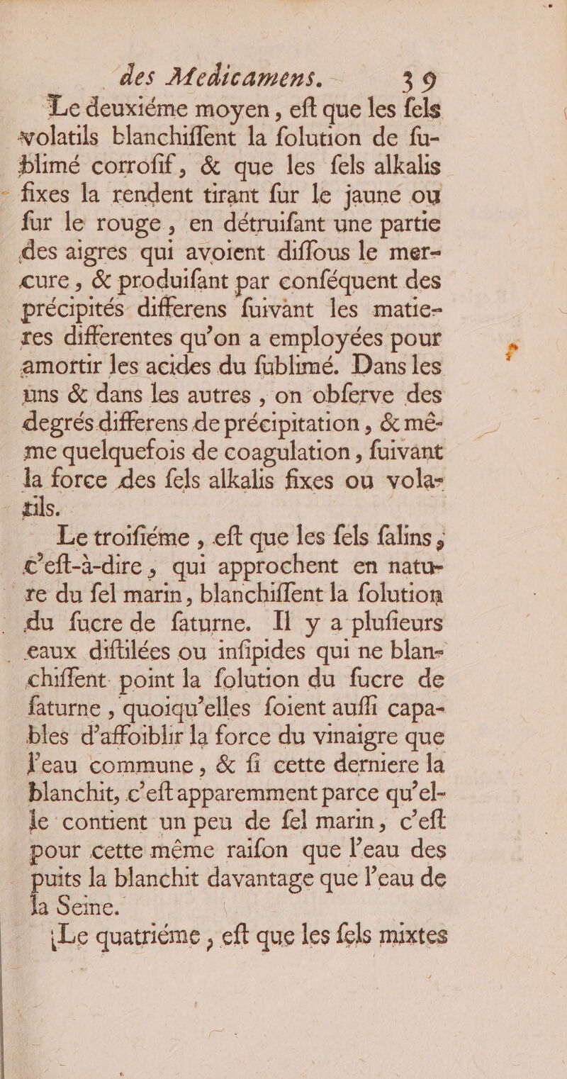 Le deuxiéme moyen , eft que les fels volatils blanchiffent la folution de fu- blimé corrofif, &amp; que les fels alkalis fixes la rendent tirant fur le jaune ou fur le rouge, en détruifant une partie des aigres qui avoient diflous le mer- cure, &amp; produifant par conféquent des précipités differens fuivant les matie- res differentes qu’on a employées pour amottir les acides du fublimé. Dans les uns &amp; dans les autres , on obferve des degrés differens de précipitation , &amp; mé- me quelquefois de coagulation, fuivant tils. Le troifiéme , eft que Îles fels falins, c’eft-à-dire, qui approchent en natu- chiflent. point la folution du fucre de faturne , quoiqu’elles foient aufhi capa- bles d’affoiblir la force du vinaigre que Feau commune, &amp; fi cette derniere la blanchit, c’eft apparemment parce qu’el- le contient un peu de fel marin, c’eft pour cette même raïfon que l’eau des uits la blanchit davantage que l’eau de à Seine. Le quatriéme , eft que les fels mixtes