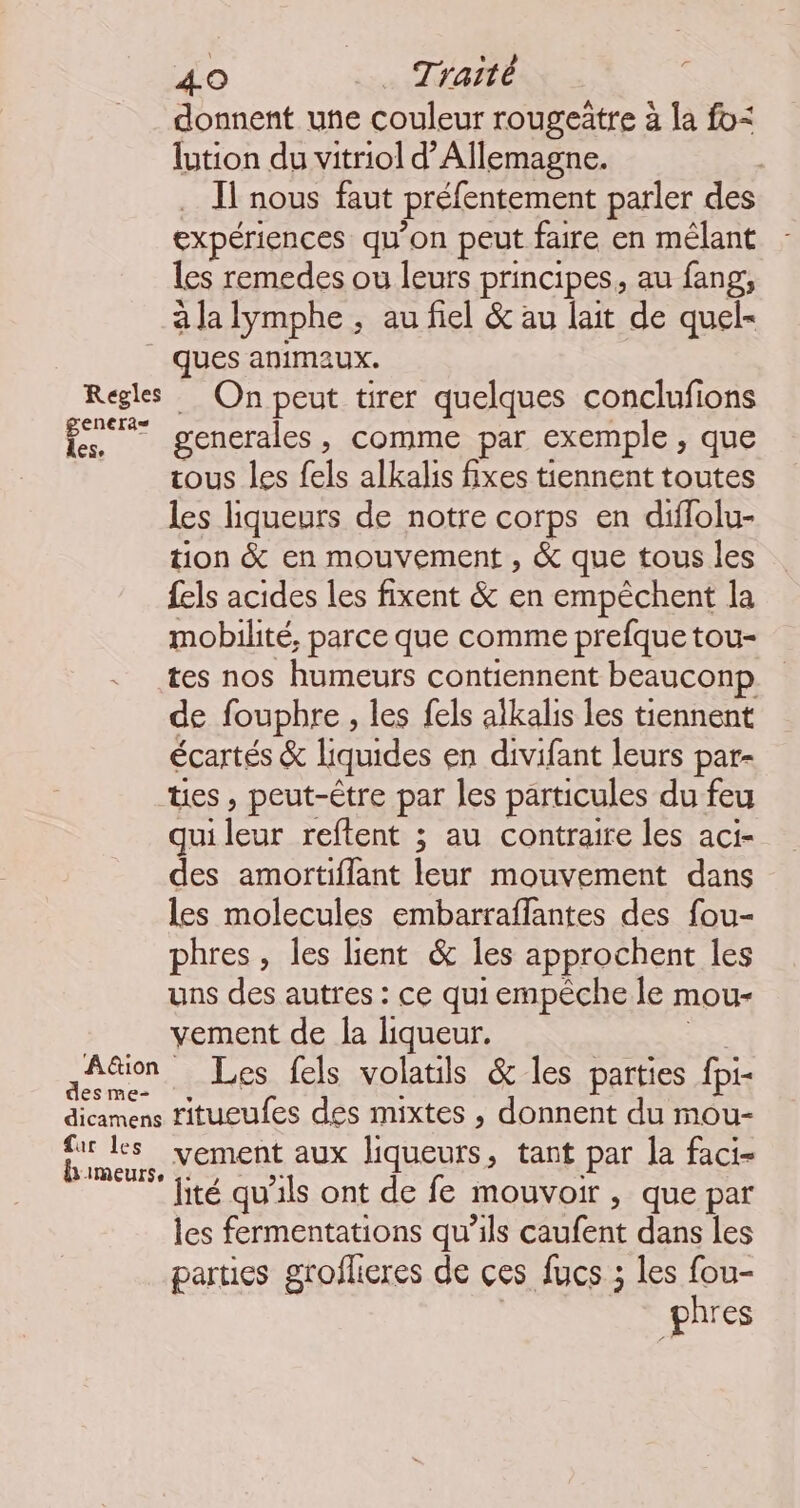 donnent une couleur rougeätre à la fo: lution du vitriol d'Allemagne. Il nous faut préfentement parler des expériences qu’on peut faire en mélant les remedes ou leurs principes, au fang, à la lymphe , au fiel &amp; au lait de quel- | ques animaux. Regles On peut tirer quelques conclufions es generales, comme par exemple, que ous les fels alkalis fixes tiennent toutes les liqueurs de notre corps en diffolu- tion &amp; en mouvement , &amp; que tous les fels acides les fixent &amp; en empêchent la mobilité, parce que comme prefque tou- - tes nos humeurs contiennent beauconp de fouphre , les fels alkalis les tiennent écartés &amp; liquides en divifant leurs par- tes, peut-être par les particules du feu qui ss reftent ; au contraire les aci- des amortiflant leur mouvement dans les molecules embarraffantes des fou- phres, les lient &amp; les approchent les uns des autres : ce qui empêche le mou- vement de la liqueur. Aion Les fels volatils &amp; les parties fpi- dicamens ritueufes des mixtes , donnent du mou- sus vement aux liqueurs , tant par la faci- ‘ jité qu'ils ont de fe mouvoir , que par les fermentations qu’ils caufent dans les parties groflieres de ces fucs ; les fou- phres