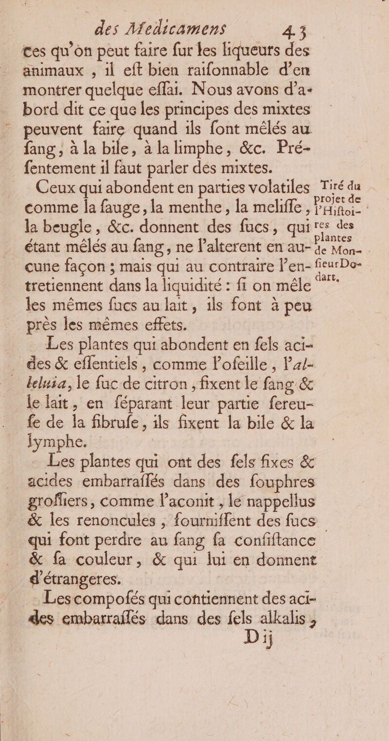 ces qu’on peut faire fur les liqueurs des animaux , il eft bien raifonnable d’en montrer quelque eflai. Nous avons d’a- bord dit ce que les principes des mixtes peuvent faire quand ils font mélés au fang , à la bile, à la limphe, &amp;c. Pré- fentement il faut parler des mixtes. Ceux qui abondent en parties volatiles Tiré du 2 la beugle , &amp;c. donnent des fucs, qui cune façon ; mais qui au contraire l’en- tretiennent dans la liquidité : fi on mêle les mêmes fucs au lait, ils font à peu près les mêmes effets. Les plantes qui abondent en fels aci- des &amp; eflentiels , comme lofeille , P/- leluia, le fuc de citron , fixent le fang &amp; _ lelait, en féparant leur partie fereu- fe de la fibrufe, ils fixent la bile &amp; la Iymphe. | Les plantes qui ont des fels fixes &amp; acides embarraflés dans des fouphres groffiers, comme l’aconit , le nappellus &amp; les renoncules ; fourniflent des fucs res des lantes de Mon= - fleur Do- dart. &amp; fa couleur, &amp; qui lui en donnent d’étrangeres. . Les compofés qui contiennent des aci- Dij