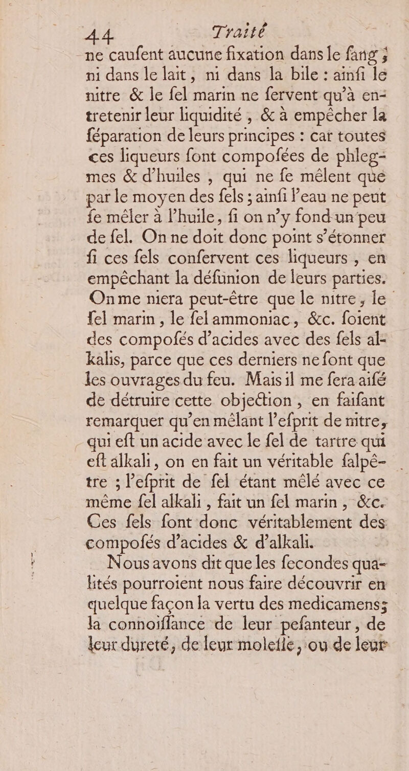 A4 LAuTHARER -ne caufent aucune fixation dans le fang ; ni dans le lait, n1 dans la bile : ainfi le nitre &amp; le {el marin ne fervent qu’à en- tretenir leur liquidité , &amp;c à empêcher la féparation de leurs principes : car toutes ces liqueurs font compofées de phleg- mes &amp; d'huiles , qui ne fe mêlent que par le moyen des fels ; ainfi Peau ne peut fe mêler à l’huile, fi on n’y fond un peu de fel. On ne doit donc point s’étonner fi ces fels confervent ces liqueurs , en empêchant la défunion de leurs parties. Onme mera peut-être que le nitre, le {el marin , le felammoniac, &amp;c. foient des compofés d'acides avec des fels al: kalis, parce que ces derniers ne font que les ouvrages du feu. Mais il me fera aifé de détruire cette objection, en faifant remarquer qu’en mêlant l’efprit de nitre, qui eft un acide avec le fel de tartre qui eftalkali, on en fait un véritable falpé- tre ; l’efprit de fel étant mêlé avec ce même {el alkali , fait un fel marin, &amp;c. Ces fels font donc véritablement des compofés d'acides &amp; d’alkali. Nous avons dit que les fecondes qua- ltés pourroient nous faire découvrir en quelque façon la vertu des medicamens; la connoïflance de leur pefanteur, de leur dureté, de leur molelle, ou de leur