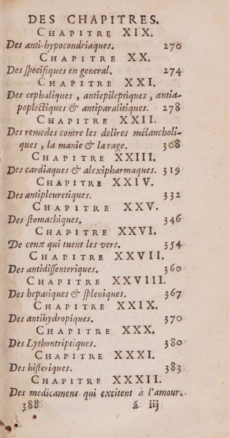 } Cat iene -XIX Des anti-hypocondriaques. | 270 CHAPITRE XX, Des fPécifiques en general. 274: Des cephaliques , antiepileptiques ; antia- popleitiques &amp; antiparalitiques. 178: F CHAPITRE XXII. Des remiedes contre les delires mélancholi- ques , la manie C larage. 308 . CHAPITRE XXIII Des Drdiiques Calexipharmaques. 319: CHapitre XXI V. Des antipleuretiques. 332 | CHAPITRE XXV. Des flomachiques, 346 CHAPITRE XXVI De ceux qui tuent les vers. 3 $4- CHaritre XXVII. Des antidiffenteriques. 360: ._ CHarpiTRre XXVIIL Des hepariques € ffleniques. 367 à CuHariTre XXIX,. Des antihydropiques. 370. CHaAriTRE XXX: Dés Lythontriptiques. 350° CHaAriTre XX XI. CHarirTre XXXII Des medicamens qui excitent à l'amour. à _ 385 ä j.