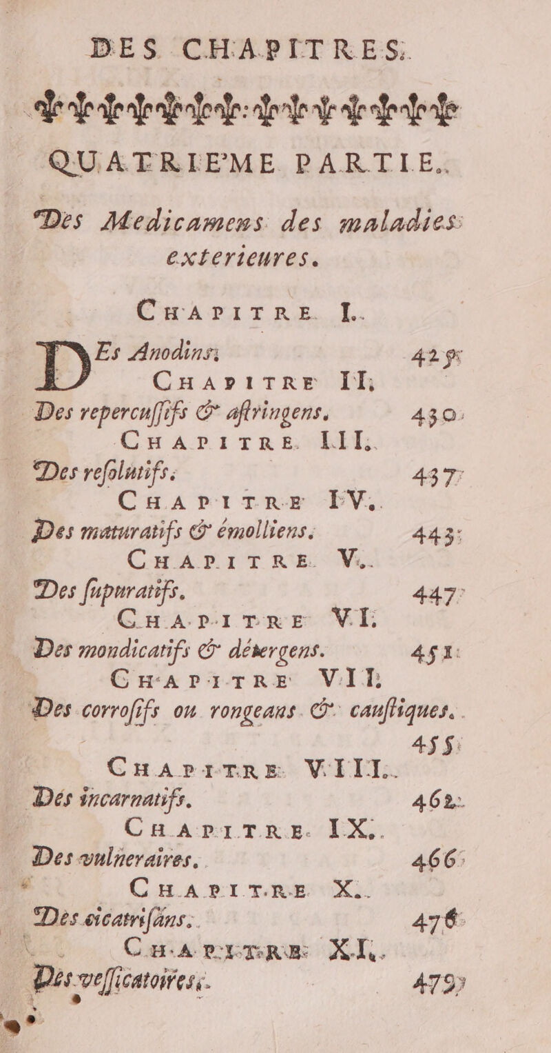enfer fr abafoafr: done fe dr afenfoade QUATRIEME PARTIE. Des Medicamens des maladies: exterieures. CurADITRE I. Es Anodins: 42 ÿ5 | CHAPITRE Il; | Des repercuffifs E aftringens. 430: CHAPITRE. III, Des refolntifs. | 437; | CHAPITRE FEV. Des maturatifs & émolliens. 443: CHAPITRE V:. Des fupurarifs. 447: “GHipriveEe VE Des mondicatifs € déwrçens. AS: | CHAPITRE VIT, Des corrofifs on rongeans. © canfliques. 4$ $: | CHAPITRE WIIT. … Dés incarnatifs. 462;:. | CHAPITRE. IX.. Des vulneraires. 466: e CHA DPI TRE NX Des cicatrifans.. 47€ CHarrmre XI. | Du “vefficatoiress. 4797 E”
