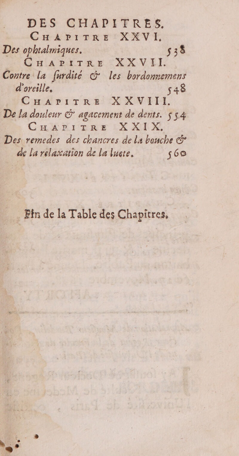 CHAPITRE XXVI. Des ophtalmiques. 538 CHAPITRE XXVII. Contre la furdité @ les bordonnemens d'oreille, 548 CHAPITRE XXVIII. De la douleur &amp; agacement de dents. $ 54 CHAPITRE XXIX, Des remedes des chancres de la bouche © de la relaxation de la lucte. 569 Eîn de la Table des Chapitres,