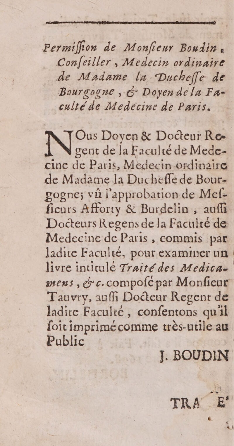 Conlfeiller , Medecin ordinaire de Madame lx Duchelle de Bourgogne , &amp; Doyen dela Fa- culté de Medecine de Paris. Ous Doyen &amp; Docteur Re- gent de la Faculté de Mede- cine de Paris, Médecin ordinaire de Madame la Ducheffe de Bour- gogne; vi l'approbation de Mef- fieurs Afforty &amp; Burdelin , auff Docteurs Regens de la Faculté de Medecine de Paris, commis par Jadire Faculté, pour examiner un livre inurulé Traité des Medica- mens, @ c.compofépar Monfieut Tauvry, auf Docteur Regent de ladite Faculté , confentons qu'il Public J. BOUDIN TRA E' |