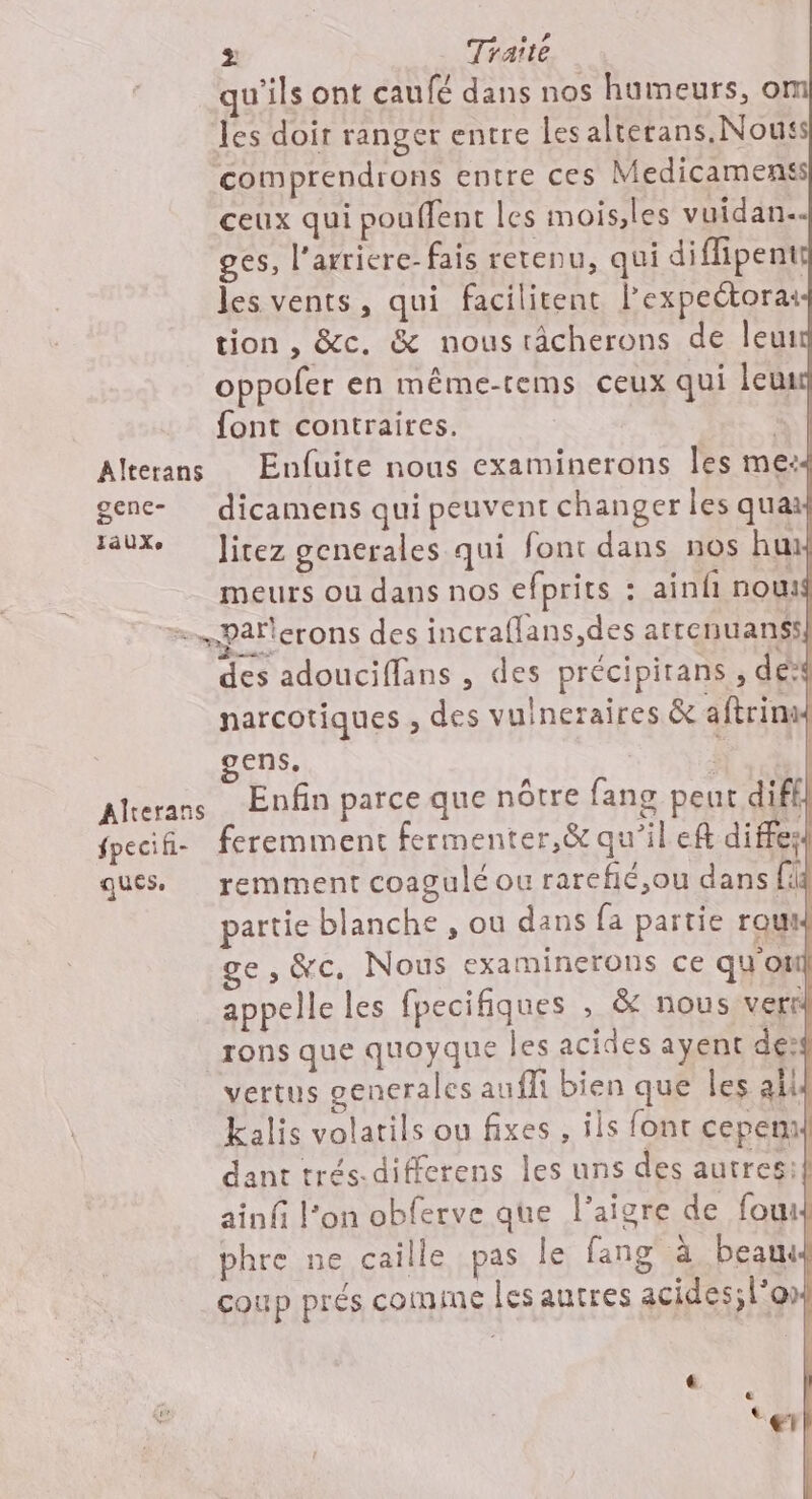 &gt; Traité qu'ils ont caufé dans nos humeurs, o les doir ranger entre les alterans. Nous comprendrons entre ces Medicamenss ceux qui pouffent les mois,les vuidan… ges, l’arriere- fais retenu, qui diffipente les vents, qui facilitent l’expectorai tion , &amp;c. &amp; nous râcherons de leu: oppofer en même-tems ceux qui leu font contraires. à | Alterans Enfuite nous examinerons Îles me:4 gene- dicamens qui peuvent changer les quai taux Jitez generales qui font dans nos hux meurs ou dans nos efprits : ainfi nou =Paflerons des incraflans,des attenuanss| des adouciflans , des précipirans , de narcotiques , des vuineraires &amp; aftrin ens. | Alterans Enfin parce que nôtre fang peut diff) fpecif- feremment fermenter,&amp; qu’il ef diffes ques. remment coagulé ou rarefié,ou dans fi partie blanche , ou dans fa partie row e, &amp;c. Nous examinerons ce qu'otil appelle les fpecifiques , &amp; nous verr rons que quoyque les acides ayent dés vertus generales aufli bien que les ali Kalis volatils ou fixes , ils font cepenx dant trés-differens les uns des autres: ainf l’on obferve que l’aigre de fou phre ne caille pas le fang à beam | coup prés comine les autres acides; l'on