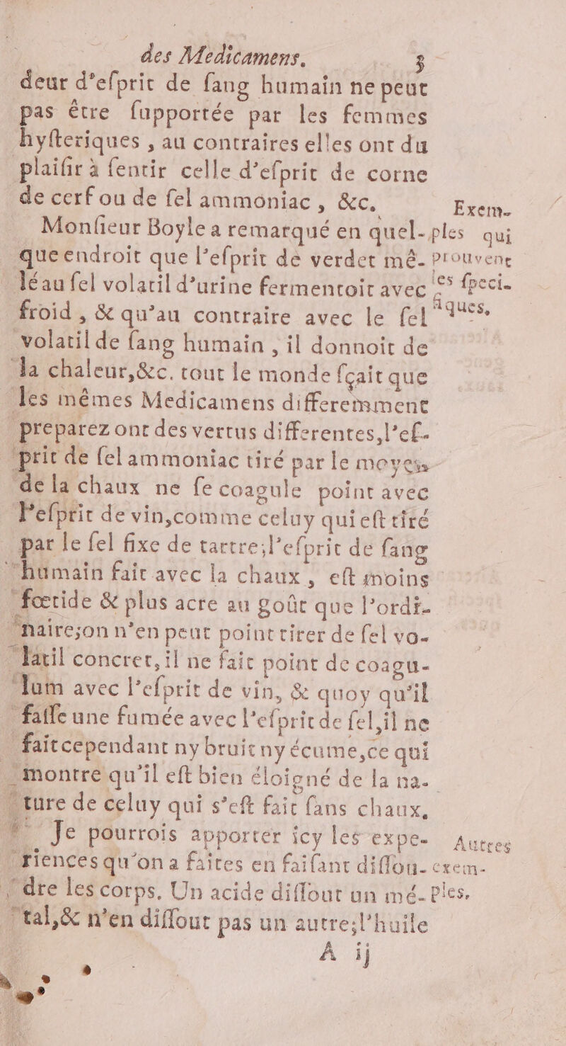 deur d’efprit de fang humain ne peut pas être fupportée par les femmes hyfteriques , au contraires elles ont du plaifir à fentir celle d’efprit de corne de cerf ou de fel ammoniac, &amp;c. Êsen. Monlieur Boyle a remarqué en quel-ples qui queendroit que l’efprit de verdet mê- Pronvene léau fel volaril d’urine fermentoir avec de se froid , &amp; qu’au contraire avec le [el dE volatil de fang humain , il donnoit de Ja chaleur,&amp;c. cout le monde fçait que les mêmes Medicamens differemment préparez onr des vertus differentes, l’ef. pric de el ammoniac tiré par le moyes, de la chaux ne fe coagule point avec Pefprir de vin,comme celuy quiefttiré par le fel fixe de tartreil'efprit de fang humain fair avec la chaux, eft moins fœride &amp; plus acre au goût que l’ordf. Mnairc;son n'en peut point tirer de fel vo. färil concret, il ne faic point de coaou- ‘um avec l'efprit de vin, &amp; quoy qu'il falle une famée avec Pefpritde fel, il ne faitcependant ny bruit ny écume,ce qui Montre qu'il eft bien éloigné de la na. “cure de celuy qui s’eft fait fans chaux. ! Je pourrois apporter jcy les expe. Autres Driences qu'on a faîtes en faifant diflou. cxein. Ldre les Corps, Un acide diflout un mé- bles. tal,&amp; n’en diflour pas un autre;l’huile À ij D] à . Le FRA F1)