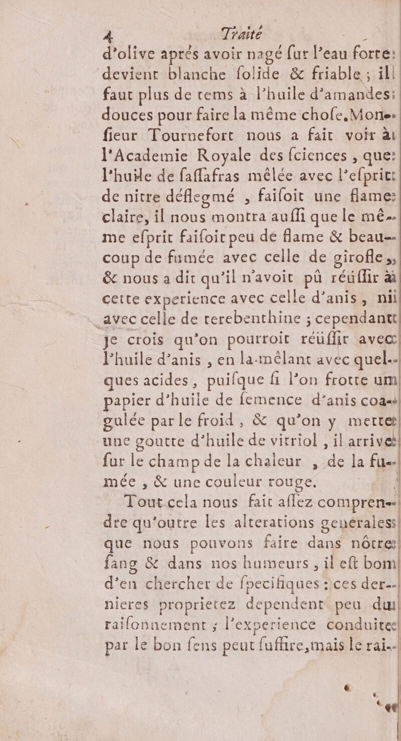 d'olive aprés avoir nagé fur l’eau forre: devient blanche folide &amp; friable ; ill faut plus de rems à l’huile d’ amandes; douces pour faire la même chofe,Mortes fieur Touruefort nous a fait voir ài l'Academie Royale des fciences , que: l'huile de faffafras mêlée avec l’efprict de nitre déflegmé , failoit une flame: claire, il SE montra aufli que le mé me efprit faifoic peu de flame &amp; beau-- coup de famée avec celle de oirofle,, &amp; nous a dit qu’il n'avoit püû réuflir &amp;à cette experience avec celle d’anis, nüi _avec celle de terebenthine ; cependanitt je crois qu ‘on pourroit réüflir avec l'huile d’anis , en la-mélant avec quel-- ques acides, puifque fi l’on frotte um papier d’huile de femence d’anis coa-s gulée parle froid , &amp; qu’on y mertetl une goutte d'huile de vitriol , il arrive fur le champ de la chaleur , de la fu. mée , &amp; une couleur rouge. Toutcela nous faic aflez comprens.| dre qu'outre les alterations genéraless| que nous pouvons faire dans nôtres fang &amp; dans nos humeurs, il eft bom d'en chercher de foecifiques :ices der.-- nieres proprietez dependent peu dul railonnement ; l'experience conduitee par le bon fens peut fufhire,mais le rai.-|