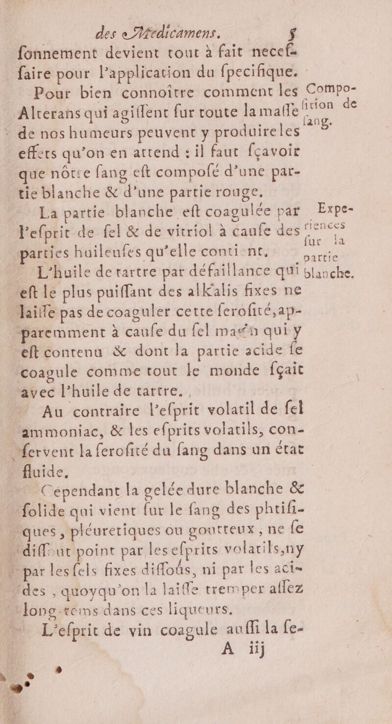 fonnement devient tour à fait necef. faire pour l’application du fpecifique. Pour bien connoître comment les Compo- Alrerans qui agillent fur toute la malle ea : de nos humeurs peuvent y produireles * effets qu’on en attend : il faut fçavoir que nôtie fang eft compofé d’une par- tie blanche &amp; d’une partie rouge. La partie blanche ef coagulée par Expe- Fefprit de fel &amp; de vitriol à daufe des PUS arties huileufes qu’elle conti-nt, ee L'huile de rartre par défaillance qui blanche. eft le plus puiffant des alkalis fixes ne aide pas de coaguler cette ferofité,ap- paremment à caufe du fel man qui y eft contenu &amp; dont la partie acide fe coagule comme tout le monde fçait avec l'huile de tartre., cu # Au contraire l’efprit volatil de fel ammoniac, &amp; les efprits volatils, con- “ervent la ferofité du fang dans un état fluide, | Cépendant la gelée dure blanche &amp; tfolide qui vient fur le fang des phtifi- ques, pléuretiques ou goutteux , ne {e n diffour point par lesefprirs volatils,ny M par lesfels fixes diffoûs, ni par les aci= Ides , quoyqu’on la laifle tremper aflez Mlons-téms dans ces liqueurs. L'efprit de vin coagule aufli la fe-