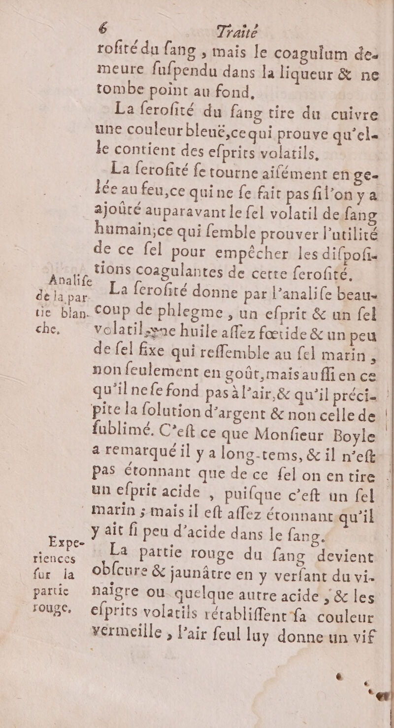 Analife de la par. tie bilan. che. Expe- riences fur la partie souge, 6 Traite rofité du fang , mais le coagulum des meure fufpendu dans la liqueur &amp; ne tombe point au fond, La ferofité du fang tire du cuivre une couleur blené,ce qui prouve qu’el- le contient des efprits volatils, La ferofité fe tourne aifément en gE= Îée au feu,ce quine fe fait pas filon y a ajoûté auparavant le fel volatil defang humain;ce qui femble prouver lPutilité de ce fel pour empêcher les difpofis tions coagulantes de certe ferofité. La ferofité donne par l’analife beau coup de phlegme , un efprit &amp; un fel volatil;gne huile aflez fœtide &amp; un peu de fel fixe qui reflemble au fel marin , non feulement en goût,maisauflien ce qu'il nefe fond pas à Pair,&amp; quil préci= | pite la folution d'argent &amp; non celle de fublimé. C’eft ce que Monfieur Boyle a remarqué il y a long-tems, &amp; il n°’eft pas étonnant que de ce felon entire un efpric acide , puifque c’eft un fel Marin ; mais il eft affez étonnant qu'il y ait fi peu d’acide dans le fang. La partie rouge du fang devient obfcure &amp; jaunâtre en y verfant du vi. païgre ou quelqne autre acide , &amp; les efprits volarils rétabliffent fa couleur vermeille , l'air feul luy donne un vif