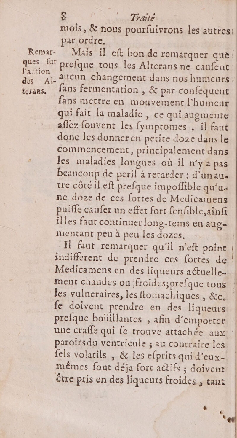 mois, &amp; nous pourfuivrons les autres: par ordre, Remar- Mais il eft bon de remarquer que: ques fur prefque tous les Alrerans ne caufent ue aucun changement dans nos humeurs. trans, fans fermentation , &amp; par confequent fans mettre en mouvement l'humeur qui fait la maladie , ce qui augmente aflez fouvent les fymptomes , il faut donc les donner en petite doze dans le commencement, principalement dans les maladies longues où il n’y a pas beaucoup de peril à retarder : d’unau tre côté il eft prefque impoflible qu’u. ne doze de ces forres de Medicamens puifle caufer un effet fort fenfible,ainf illes faur continuer long-tems en aug= mentant peu à peu les dozes. Il faut remarquer qu'il n’eft point | indifferent de prendre ces fortes de Medicamens en des liqueurs a@uelle- ment chaudes ou froides;prefque tous les vulneraires, les ftomachiques , &amp;c. {e doivent prendre en des liqueurs prefque boïillantes , afin d’emporter une crafle qui fe trouve attachée aux paroirsdu ventricuie ; au contraire les fels volarils | &amp; les efprirs qui d’eux- mêmes font déja fort a@ifs ; doivent être pris en des liqueurs froides , tant